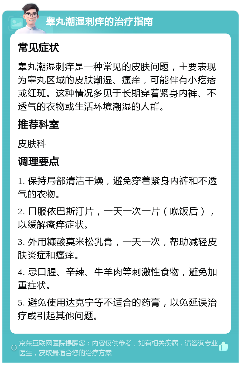 睾丸潮湿刺痒的治疗指南 常见症状 睾丸潮湿刺痒是一种常见的皮肤问题，主要表现为睾丸区域的皮肤潮湿、瘙痒，可能伴有小疙瘩或红斑。这种情况多见于长期穿着紧身内裤、不透气的衣物或生活环境潮湿的人群。 推荐科室 皮肤科 调理要点 1. 保持局部清洁干燥，避免穿着紧身内裤和不透气的衣物。 2. 口服依巴斯汀片，一天一次一片（晚饭后），以缓解瘙痒症状。 3. 外用糠酸莫米松乳膏，一天一次，帮助减轻皮肤炎症和瘙痒。 4. 忌口腥、辛辣、牛羊肉等刺激性食物，避免加重症状。 5. 避免使用达克宁等不适合的药膏，以免延误治疗或引起其他问题。