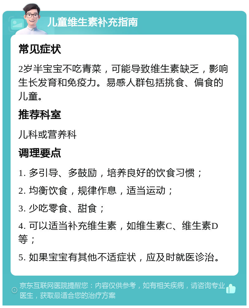 儿童维生素补充指南 常见症状 2岁半宝宝不吃青菜，可能导致维生素缺乏，影响生长发育和免疫力。易感人群包括挑食、偏食的儿童。 推荐科室 儿科或营养科 调理要点 1. 多引导、多鼓励，培养良好的饮食习惯； 2. 均衡饮食，规律作息，适当运动； 3. 少吃零食、甜食； 4. 可以适当补充维生素，如维生素C、维生素D等； 5. 如果宝宝有其他不适症状，应及时就医诊治。