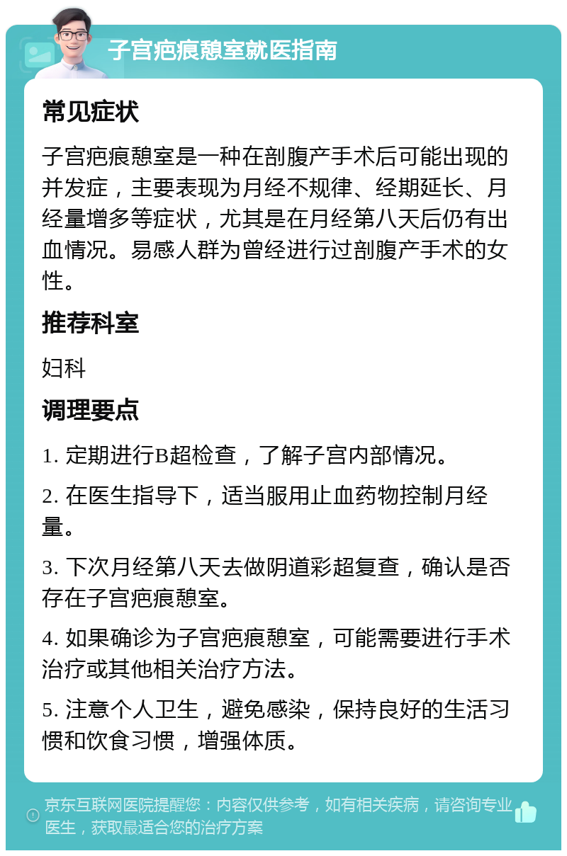 子宫疤痕憩室就医指南 常见症状 子宫疤痕憩室是一种在剖腹产手术后可能出现的并发症，主要表现为月经不规律、经期延长、月经量增多等症状，尤其是在月经第八天后仍有出血情况。易感人群为曾经进行过剖腹产手术的女性。 推荐科室 妇科 调理要点 1. 定期进行B超检查，了解子宫内部情况。 2. 在医生指导下，适当服用止血药物控制月经量。 3. 下次月经第八天去做阴道彩超复查，确认是否存在子宫疤痕憩室。 4. 如果确诊为子宫疤痕憩室，可能需要进行手术治疗或其他相关治疗方法。 5. 注意个人卫生，避免感染，保持良好的生活习惯和饮食习惯，增强体质。