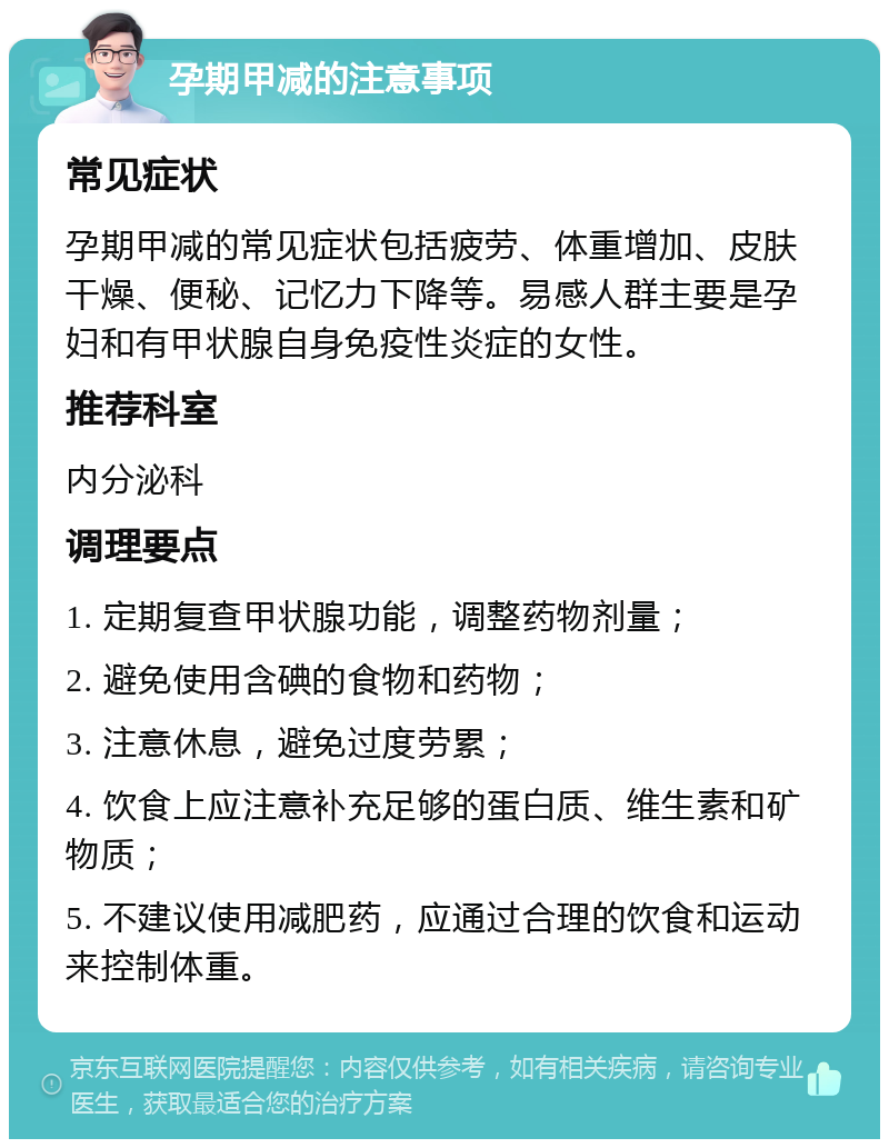 孕期甲减的注意事项 常见症状 孕期甲减的常见症状包括疲劳、体重增加、皮肤干燥、便秘、记忆力下降等。易感人群主要是孕妇和有甲状腺自身免疫性炎症的女性。 推荐科室 内分泌科 调理要点 1. 定期复查甲状腺功能，调整药物剂量； 2. 避免使用含碘的食物和药物； 3. 注意休息，避免过度劳累； 4. 饮食上应注意补充足够的蛋白质、维生素和矿物质； 5. 不建议使用减肥药，应通过合理的饮食和运动来控制体重。