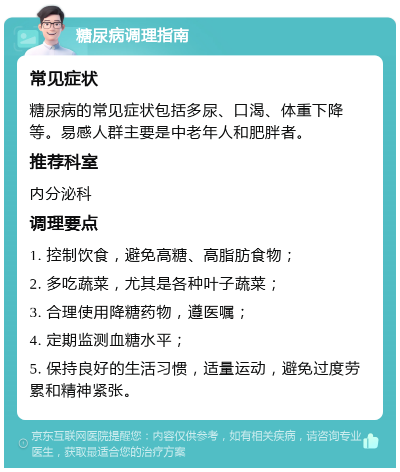 糖尿病调理指南 常见症状 糖尿病的常见症状包括多尿、口渴、体重下降等。易感人群主要是中老年人和肥胖者。 推荐科室 内分泌科 调理要点 1. 控制饮食，避免高糖、高脂肪食物； 2. 多吃蔬菜，尤其是各种叶子蔬菜； 3. 合理使用降糖药物，遵医嘱； 4. 定期监测血糖水平； 5. 保持良好的生活习惯，适量运动，避免过度劳累和精神紧张。