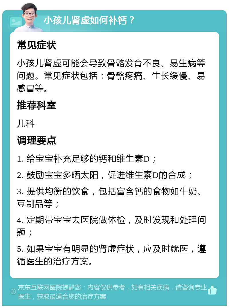 小孩儿肾虚如何补钙？ 常见症状 小孩儿肾虚可能会导致骨骼发育不良、易生病等问题。常见症状包括：骨骼疼痛、生长缓慢、易感冒等。 推荐科室 儿科 调理要点 1. 给宝宝补充足够的钙和维生素D； 2. 鼓励宝宝多晒太阳，促进维生素D的合成； 3. 提供均衡的饮食，包括富含钙的食物如牛奶、豆制品等； 4. 定期带宝宝去医院做体检，及时发现和处理问题； 5. 如果宝宝有明显的肾虚症状，应及时就医，遵循医生的治疗方案。