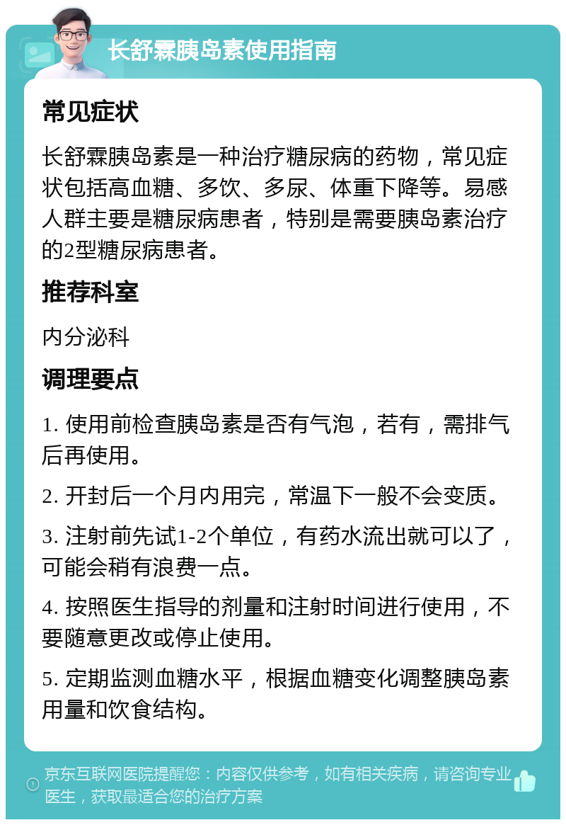 长舒霖胰岛素使用指南 常见症状 长舒霖胰岛素是一种治疗糖尿病的药物，常见症状包括高血糖、多饮、多尿、体重下降等。易感人群主要是糖尿病患者，特别是需要胰岛素治疗的2型糖尿病患者。 推荐科室 内分泌科 调理要点 1. 使用前检查胰岛素是否有气泡，若有，需排气后再使用。 2. 开封后一个月内用完，常温下一般不会变质。 3. 注射前先试1-2个单位，有药水流出就可以了，可能会稍有浪费一点。 4. 按照医生指导的剂量和注射时间进行使用，不要随意更改或停止使用。 5. 定期监测血糖水平，根据血糖变化调整胰岛素用量和饮食结构。