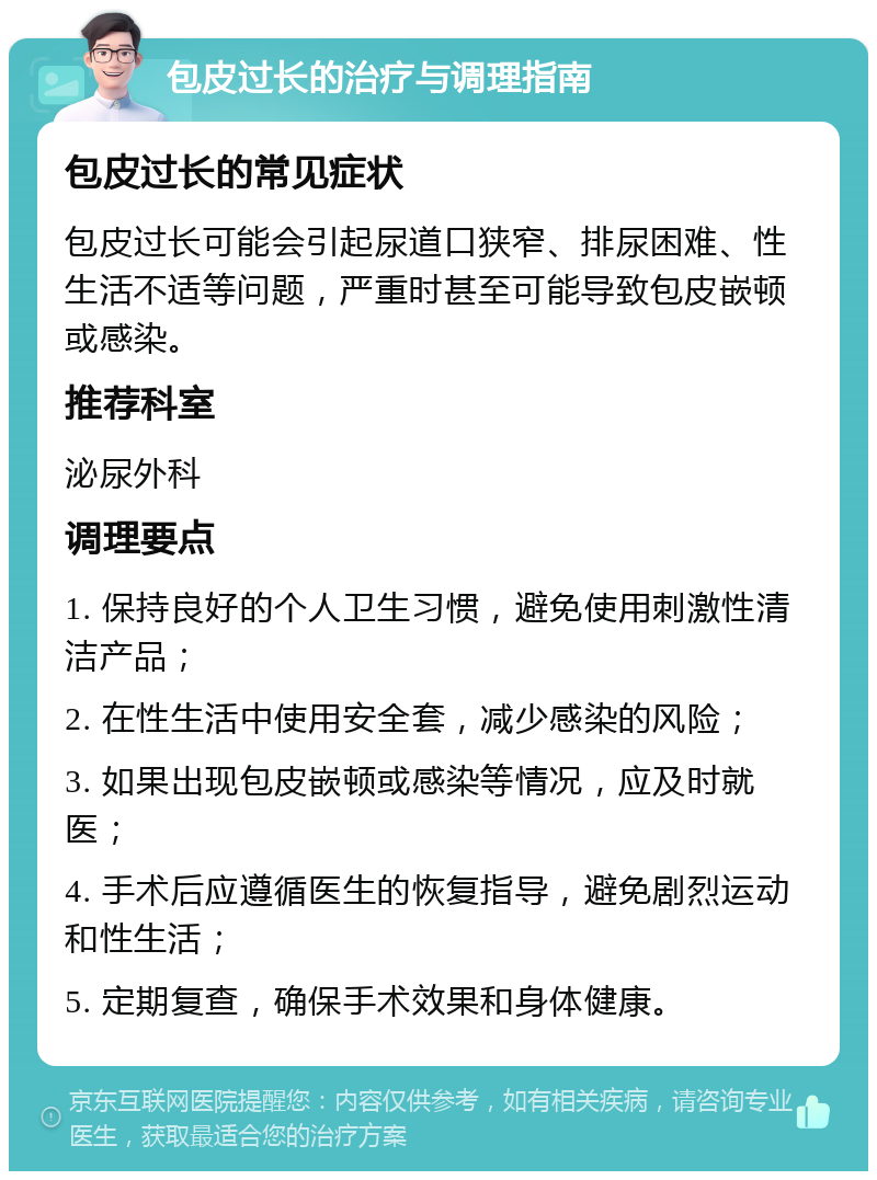 包皮过长的治疗与调理指南 包皮过长的常见症状 包皮过长可能会引起尿道口狭窄、排尿困难、性生活不适等问题，严重时甚至可能导致包皮嵌顿或感染。 推荐科室 泌尿外科 调理要点 1. 保持良好的个人卫生习惯，避免使用刺激性清洁产品； 2. 在性生活中使用安全套，减少感染的风险； 3. 如果出现包皮嵌顿或感染等情况，应及时就医； 4. 手术后应遵循医生的恢复指导，避免剧烈运动和性生活； 5. 定期复查，确保手术效果和身体健康。