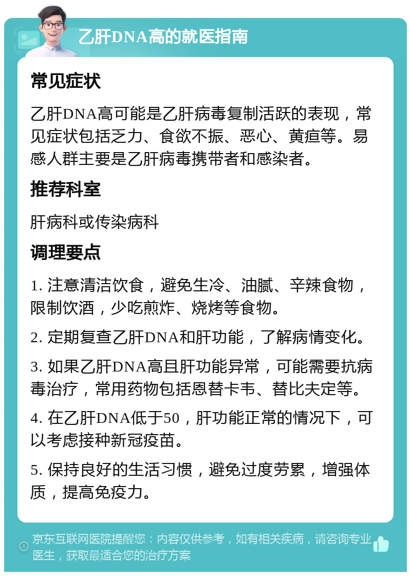 乙肝DNA高的就医指南 常见症状 乙肝DNA高可能是乙肝病毒复制活跃的表现，常见症状包括乏力、食欲不振、恶心、黄疸等。易感人群主要是乙肝病毒携带者和感染者。 推荐科室 肝病科或传染病科 调理要点 1. 注意清洁饮食，避免生冷、油腻、辛辣食物，限制饮酒，少吃煎炸、烧烤等食物。 2. 定期复查乙肝DNA和肝功能，了解病情变化。 3. 如果乙肝DNA高且肝功能异常，可能需要抗病毒治疗，常用药物包括恩替卡韦、替比夫定等。 4. 在乙肝DNA低于50，肝功能正常的情况下，可以考虑接种新冠疫苗。 5. 保持良好的生活习惯，避免过度劳累，增强体质，提高免疫力。