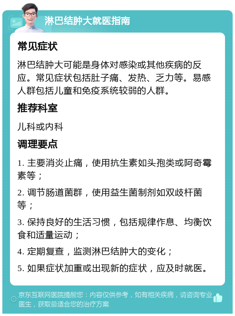 淋巴结肿大就医指南 常见症状 淋巴结肿大可能是身体对感染或其他疾病的反应。常见症状包括肚子痛、发热、乏力等。易感人群包括儿童和免疫系统较弱的人群。 推荐科室 儿科或内科 调理要点 1. 主要消炎止痛，使用抗生素如头孢类或阿奇霉素等； 2. 调节肠道菌群，使用益生菌制剂如双歧杆菌等； 3. 保持良好的生活习惯，包括规律作息、均衡饮食和适量运动； 4. 定期复查，监测淋巴结肿大的变化； 5. 如果症状加重或出现新的症状，应及时就医。