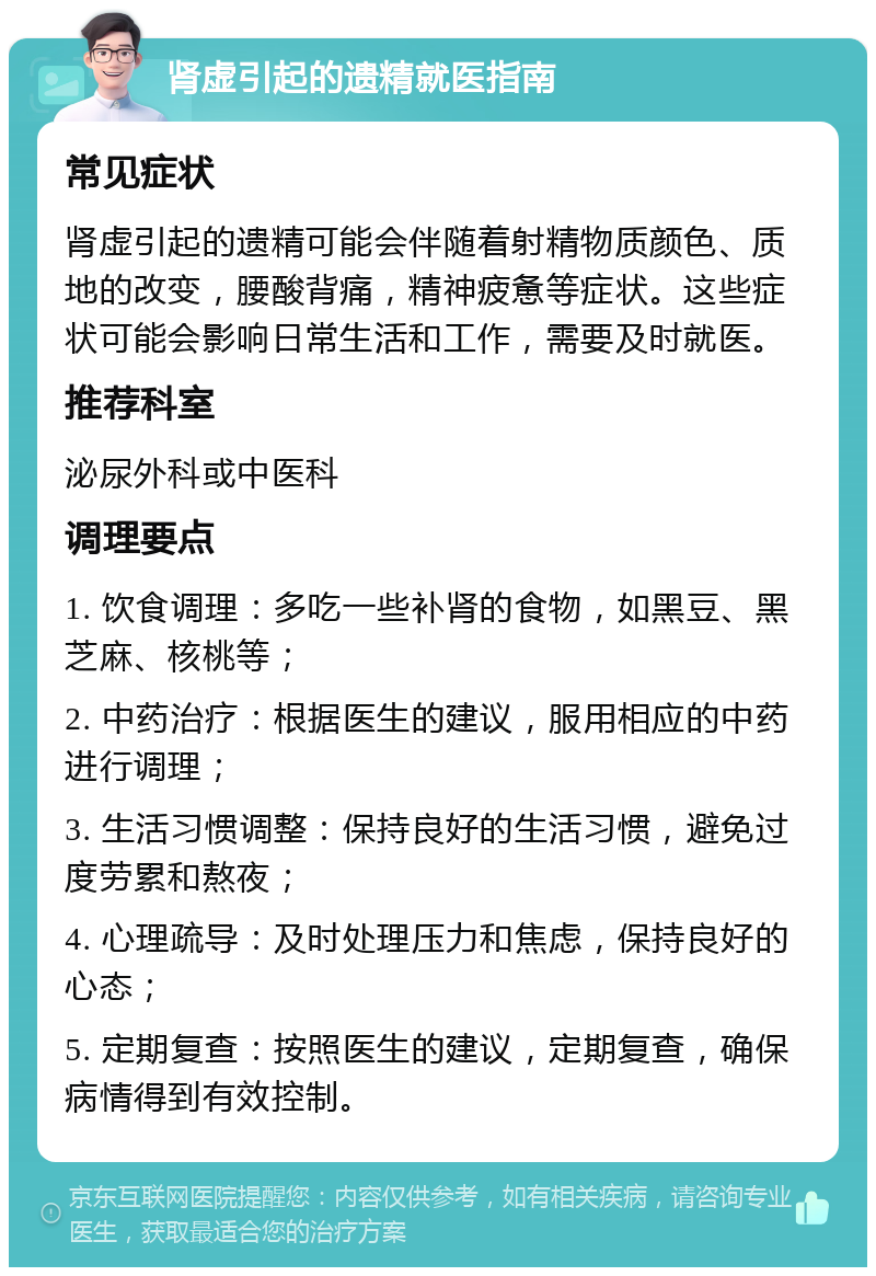 肾虚引起的遗精就医指南 常见症状 肾虚引起的遗精可能会伴随着射精物质颜色、质地的改变，腰酸背痛，精神疲惫等症状。这些症状可能会影响日常生活和工作，需要及时就医。 推荐科室 泌尿外科或中医科 调理要点 1. 饮食调理：多吃一些补肾的食物，如黑豆、黑芝麻、核桃等； 2. 中药治疗：根据医生的建议，服用相应的中药进行调理； 3. 生活习惯调整：保持良好的生活习惯，避免过度劳累和熬夜； 4. 心理疏导：及时处理压力和焦虑，保持良好的心态； 5. 定期复查：按照医生的建议，定期复查，确保病情得到有效控制。