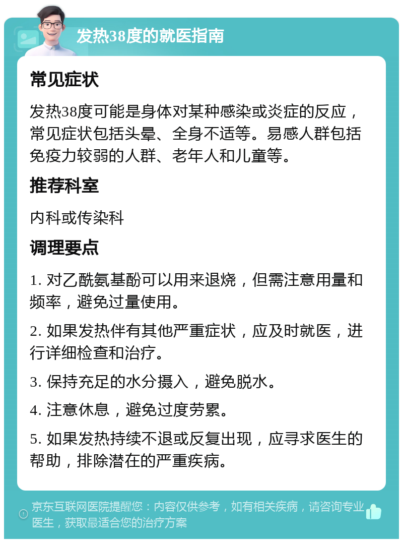 发热38度的就医指南 常见症状 发热38度可能是身体对某种感染或炎症的反应，常见症状包括头晕、全身不适等。易感人群包括免疫力较弱的人群、老年人和儿童等。 推荐科室 内科或传染科 调理要点 1. 对乙酰氨基酚可以用来退烧，但需注意用量和频率，避免过量使用。 2. 如果发热伴有其他严重症状，应及时就医，进行详细检查和治疗。 3. 保持充足的水分摄入，避免脱水。 4. 注意休息，避免过度劳累。 5. 如果发热持续不退或反复出现，应寻求医生的帮助，排除潜在的严重疾病。