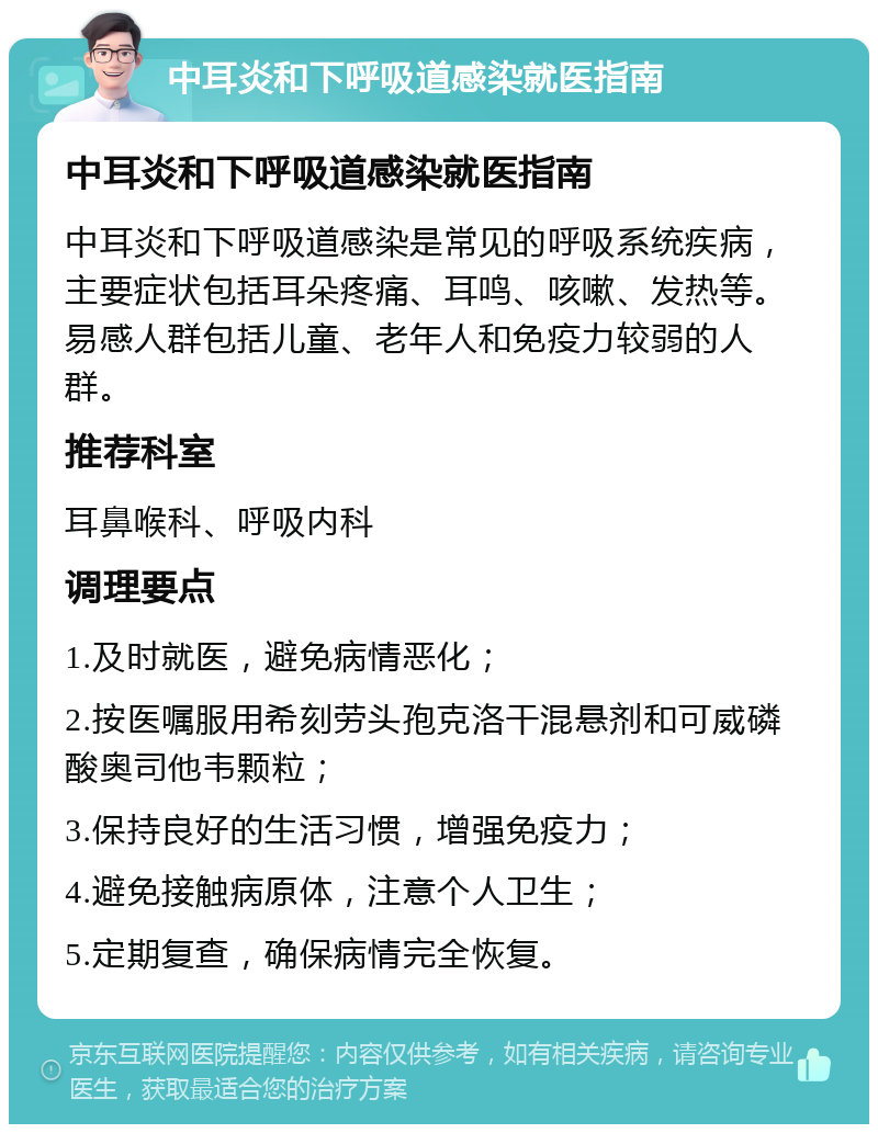 中耳炎和下呼吸道感染就医指南 中耳炎和下呼吸道感染就医指南 中耳炎和下呼吸道感染是常见的呼吸系统疾病，主要症状包括耳朵疼痛、耳鸣、咳嗽、发热等。易感人群包括儿童、老年人和免疫力较弱的人群。 推荐科室 耳鼻喉科、呼吸内科 调理要点 1.及时就医，避免病情恶化； 2.按医嘱服用希刻劳头孢克洛干混悬剂和可威磷酸奥司他韦颗粒； 3.保持良好的生活习惯，增强免疫力； 4.避免接触病原体，注意个人卫生； 5.定期复查，确保病情完全恢复。