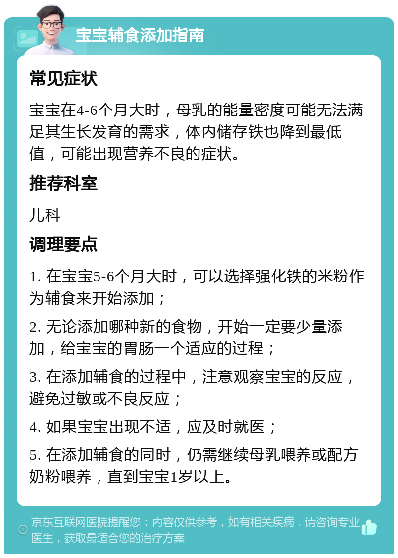 宝宝辅食添加指南 常见症状 宝宝在4-6个月大时，母乳的能量密度可能无法满足其生长发育的需求，体内储存铁也降到最低值，可能出现营养不良的症状。 推荐科室 儿科 调理要点 1. 在宝宝5-6个月大时，可以选择强化铁的米粉作为辅食来开始添加； 2. 无论添加哪种新的食物，开始一定要少量添加，给宝宝的胃肠一个适应的过程； 3. 在添加辅食的过程中，注意观察宝宝的反应，避免过敏或不良反应； 4. 如果宝宝出现不适，应及时就医； 5. 在添加辅食的同时，仍需继续母乳喂养或配方奶粉喂养，直到宝宝1岁以上。