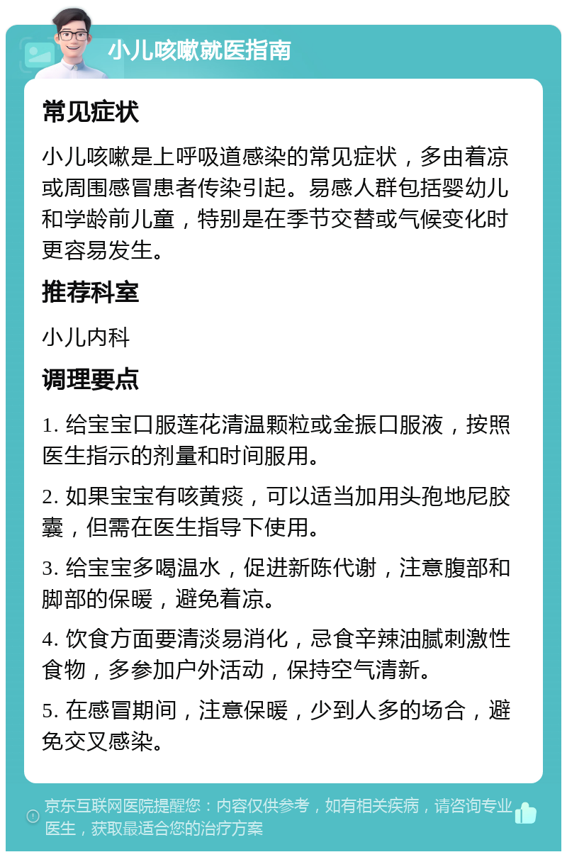 小儿咳嗽就医指南 常见症状 小儿咳嗽是上呼吸道感染的常见症状，多由着凉或周围感冒患者传染引起。易感人群包括婴幼儿和学龄前儿童，特别是在季节交替或气候变化时更容易发生。 推荐科室 小儿内科 调理要点 1. 给宝宝口服莲花清温颗粒或金振口服液，按照医生指示的剂量和时间服用。 2. 如果宝宝有咳黄痰，可以适当加用头孢地尼胶囊，但需在医生指导下使用。 3. 给宝宝多喝温水，促进新陈代谢，注意腹部和脚部的保暖，避免着凉。 4. 饮食方面要清淡易消化，忌食辛辣油腻刺激性食物，多参加户外活动，保持空气清新。 5. 在感冒期间，注意保暖，少到人多的场合，避免交叉感染。