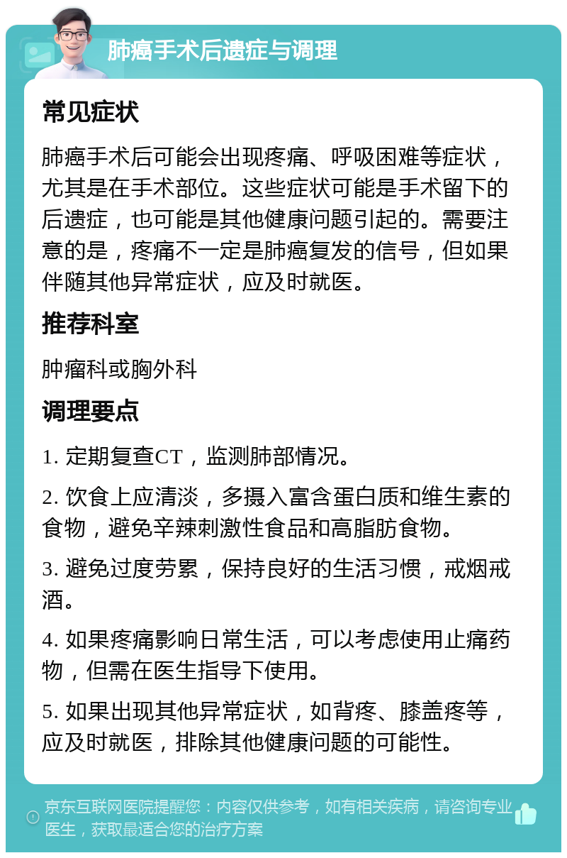 肺癌手术后遗症与调理 常见症状 肺癌手术后可能会出现疼痛、呼吸困难等症状，尤其是在手术部位。这些症状可能是手术留下的后遗症，也可能是其他健康问题引起的。需要注意的是，疼痛不一定是肺癌复发的信号，但如果伴随其他异常症状，应及时就医。 推荐科室 肿瘤科或胸外科 调理要点 1. 定期复查CT，监测肺部情况。 2. 饮食上应清淡，多摄入富含蛋白质和维生素的食物，避免辛辣刺激性食品和高脂肪食物。 3. 避免过度劳累，保持良好的生活习惯，戒烟戒酒。 4. 如果疼痛影响日常生活，可以考虑使用止痛药物，但需在医生指导下使用。 5. 如果出现其他异常症状，如背疼、膝盖疼等，应及时就医，排除其他健康问题的可能性。