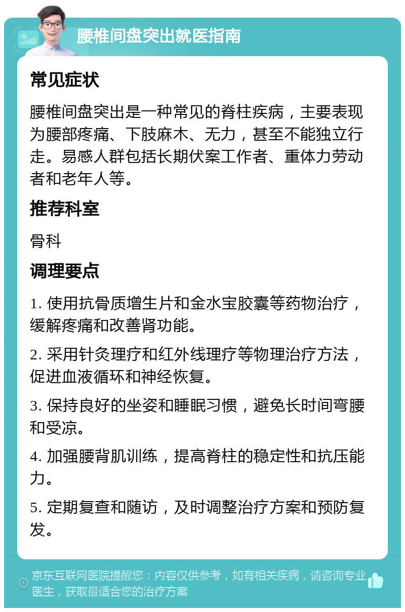 腰椎间盘突出就医指南 常见症状 腰椎间盘突出是一种常见的脊柱疾病，主要表现为腰部疼痛、下肢麻木、无力，甚至不能独立行走。易感人群包括长期伏案工作者、重体力劳动者和老年人等。 推荐科室 骨科 调理要点 1. 使用抗骨质增生片和金水宝胶囊等药物治疗，缓解疼痛和改善肾功能。 2. 采用针灸理疗和红外线理疗等物理治疗方法，促进血液循环和神经恢复。 3. 保持良好的坐姿和睡眠习惯，避免长时间弯腰和受凉。 4. 加强腰背肌训练，提高脊柱的稳定性和抗压能力。 5. 定期复查和随访，及时调整治疗方案和预防复发。