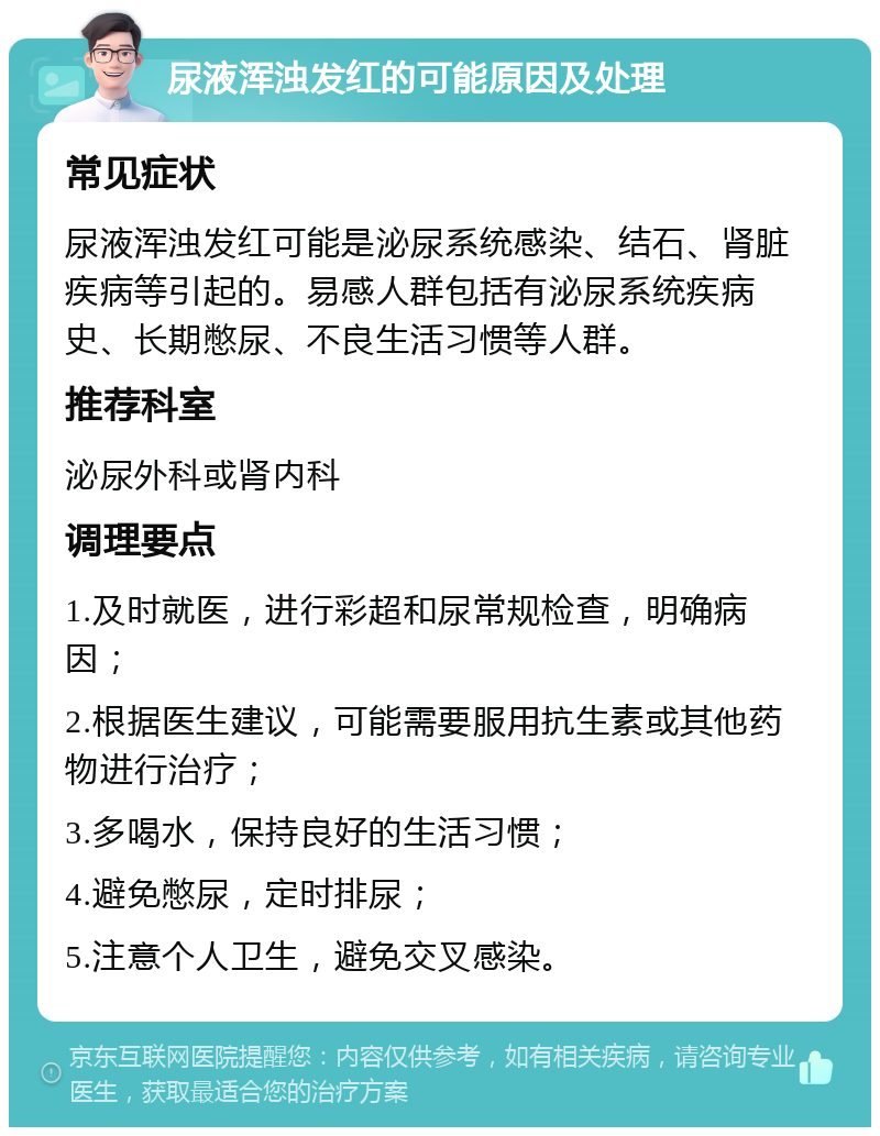 尿液浑浊发红的可能原因及处理 常见症状 尿液浑浊发红可能是泌尿系统感染、结石、肾脏疾病等引起的。易感人群包括有泌尿系统疾病史、长期憋尿、不良生活习惯等人群。 推荐科室 泌尿外科或肾内科 调理要点 1.及时就医，进行彩超和尿常规检查，明确病因； 2.根据医生建议，可能需要服用抗生素或其他药物进行治疗； 3.多喝水，保持良好的生活习惯； 4.避免憋尿，定时排尿； 5.注意个人卫生，避免交叉感染。