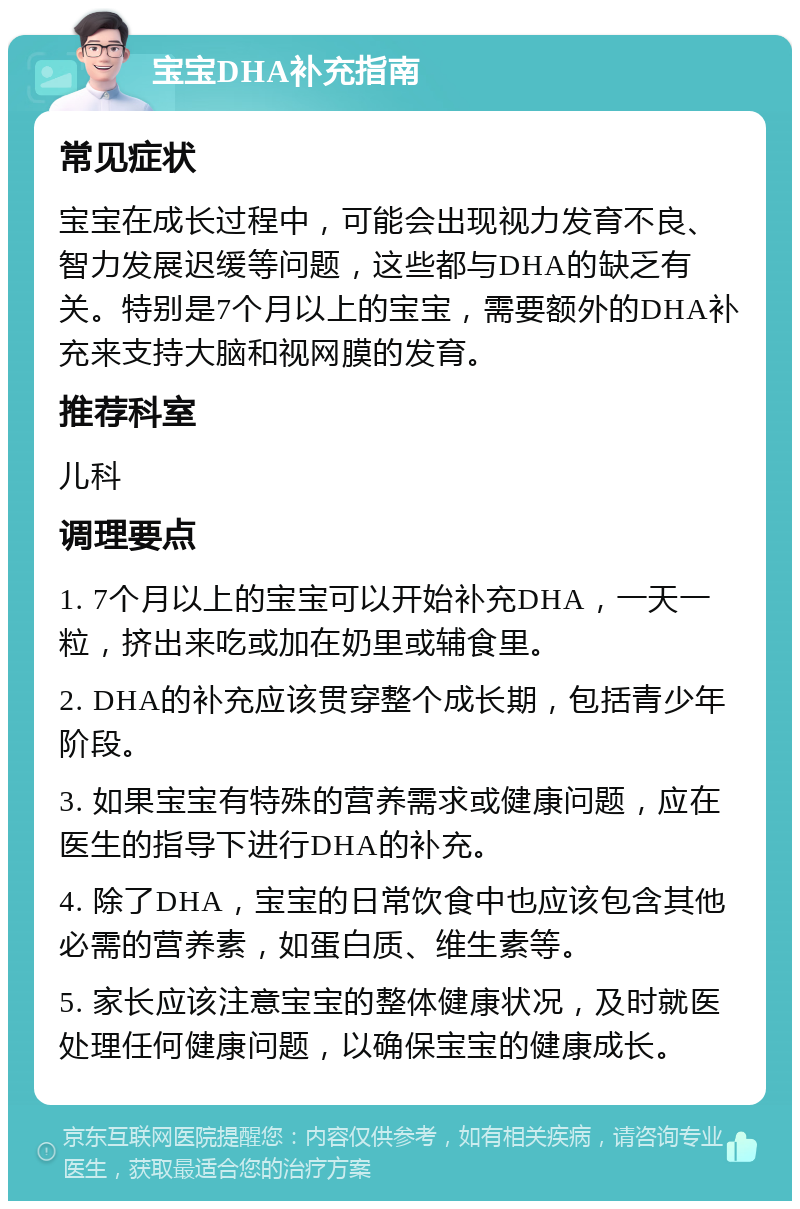 宝宝DHA补充指南 常见症状 宝宝在成长过程中，可能会出现视力发育不良、智力发展迟缓等问题，这些都与DHA的缺乏有关。特别是7个月以上的宝宝，需要额外的DHA补充来支持大脑和视网膜的发育。 推荐科室 儿科 调理要点 1. 7个月以上的宝宝可以开始补充DHA，一天一粒，挤出来吃或加在奶里或辅食里。 2. DHA的补充应该贯穿整个成长期，包括青少年阶段。 3. 如果宝宝有特殊的营养需求或健康问题，应在医生的指导下进行DHA的补充。 4. 除了DHA，宝宝的日常饮食中也应该包含其他必需的营养素，如蛋白质、维生素等。 5. 家长应该注意宝宝的整体健康状况，及时就医处理任何健康问题，以确保宝宝的健康成长。