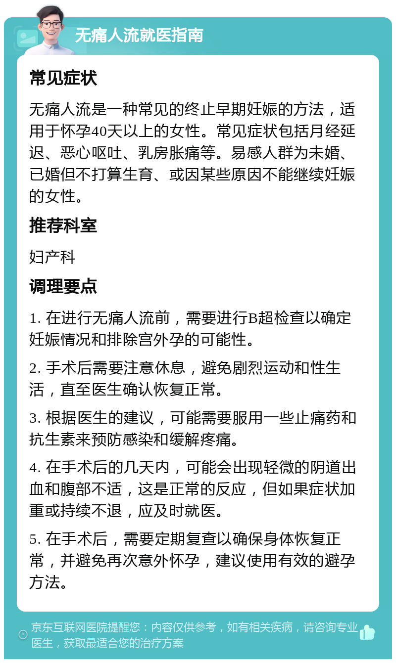 无痛人流就医指南 常见症状 无痛人流是一种常见的终止早期妊娠的方法，适用于怀孕40天以上的女性。常见症状包括月经延迟、恶心呕吐、乳房胀痛等。易感人群为未婚、已婚但不打算生育、或因某些原因不能继续妊娠的女性。 推荐科室 妇产科 调理要点 1. 在进行无痛人流前，需要进行B超检查以确定妊娠情况和排除宫外孕的可能性。 2. 手术后需要注意休息，避免剧烈运动和性生活，直至医生确认恢复正常。 3. 根据医生的建议，可能需要服用一些止痛药和抗生素来预防感染和缓解疼痛。 4. 在手术后的几天内，可能会出现轻微的阴道出血和腹部不适，这是正常的反应，但如果症状加重或持续不退，应及时就医。 5. 在手术后，需要定期复查以确保身体恢复正常，并避免再次意外怀孕，建议使用有效的避孕方法。