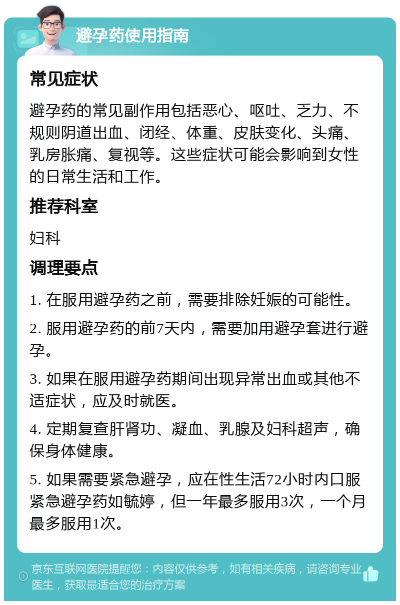 避孕药使用指南 常见症状 避孕药的常见副作用包括恶心、呕吐、乏力、不规则阴道出血、闭经、体重、皮肤变化、头痛、乳房胀痛、复视等。这些症状可能会影响到女性的日常生活和工作。 推荐科室 妇科 调理要点 1. 在服用避孕药之前，需要排除妊娠的可能性。 2. 服用避孕药的前7天内，需要加用避孕套进行避孕。 3. 如果在服用避孕药期间出现异常出血或其他不适症状，应及时就医。 4. 定期复查肝肾功、凝血、乳腺及妇科超声，确保身体健康。 5. 如果需要紧急避孕，应在性生活72小时内口服紧急避孕药如毓婷，但一年最多服用3次，一个月最多服用1次。