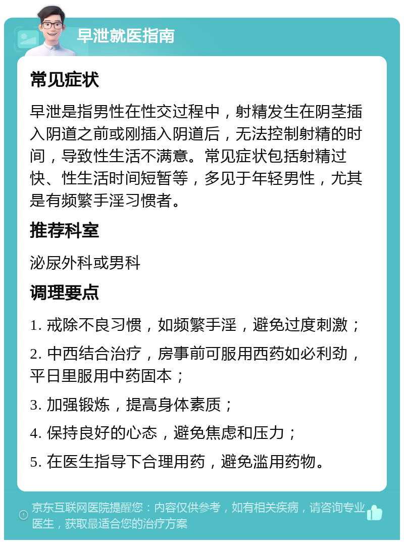 早泄就医指南 常见症状 早泄是指男性在性交过程中，射精发生在阴茎插入阴道之前或刚插入阴道后，无法控制射精的时间，导致性生活不满意。常见症状包括射精过快、性生活时间短暂等，多见于年轻男性，尤其是有频繁手淫习惯者。 推荐科室 泌尿外科或男科 调理要点 1. 戒除不良习惯，如频繁手淫，避免过度刺激； 2. 中西结合治疗，房事前可服用西药如必利劲，平日里服用中药固本； 3. 加强锻炼，提高身体素质； 4. 保持良好的心态，避免焦虑和压力； 5. 在医生指导下合理用药，避免滥用药物。