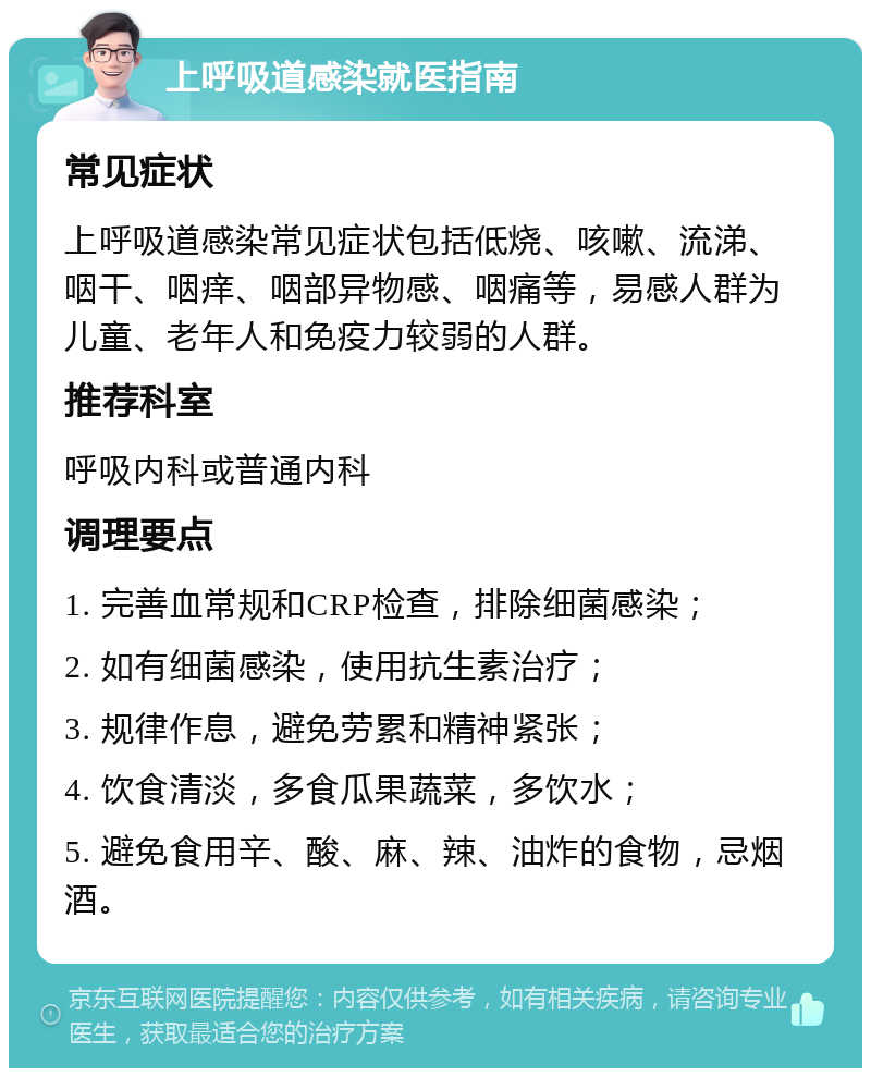 上呼吸道感染就医指南 常见症状 上呼吸道感染常见症状包括低烧、咳嗽、流涕、咽干、咽痒、咽部异物感、咽痛等，易感人群为儿童、老年人和免疫力较弱的人群。 推荐科室 呼吸内科或普通内科 调理要点 1. 完善血常规和CRP检查，排除细菌感染； 2. 如有细菌感染，使用抗生素治疗； 3. 规律作息，避免劳累和精神紧张； 4. 饮食清淡，多食瓜果蔬菜，多饮水； 5. 避免食用辛、酸、麻、辣、油炸的食物，忌烟酒。