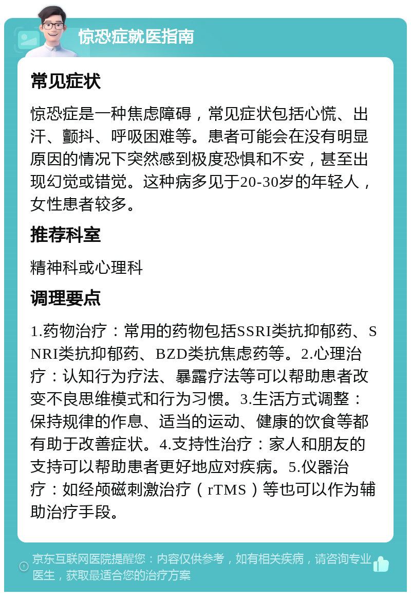 惊恐症就医指南 常见症状 惊恐症是一种焦虑障碍，常见症状包括心慌、出汗、颤抖、呼吸困难等。患者可能会在没有明显原因的情况下突然感到极度恐惧和不安，甚至出现幻觉或错觉。这种病多见于20-30岁的年轻人，女性患者较多。 推荐科室 精神科或心理科 调理要点 1.药物治疗：常用的药物包括SSRI类抗抑郁药、SNRI类抗抑郁药、BZD类抗焦虑药等。2.心理治疗：认知行为疗法、暴露疗法等可以帮助患者改变不良思维模式和行为习惯。3.生活方式调整：保持规律的作息、适当的运动、健康的饮食等都有助于改善症状。4.支持性治疗：家人和朋友的支持可以帮助患者更好地应对疾病。5.仪器治疗：如经颅磁刺激治疗（rTMS）等也可以作为辅助治疗手段。