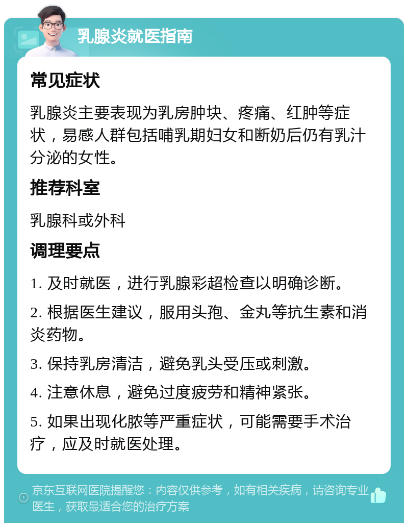 乳腺炎就医指南 常见症状 乳腺炎主要表现为乳房肿块、疼痛、红肿等症状，易感人群包括哺乳期妇女和断奶后仍有乳汁分泌的女性。 推荐科室 乳腺科或外科 调理要点 1. 及时就医，进行乳腺彩超检查以明确诊断。 2. 根据医生建议，服用头孢、金丸等抗生素和消炎药物。 3. 保持乳房清洁，避免乳头受压或刺激。 4. 注意休息，避免过度疲劳和精神紧张。 5. 如果出现化脓等严重症状，可能需要手术治疗，应及时就医处理。