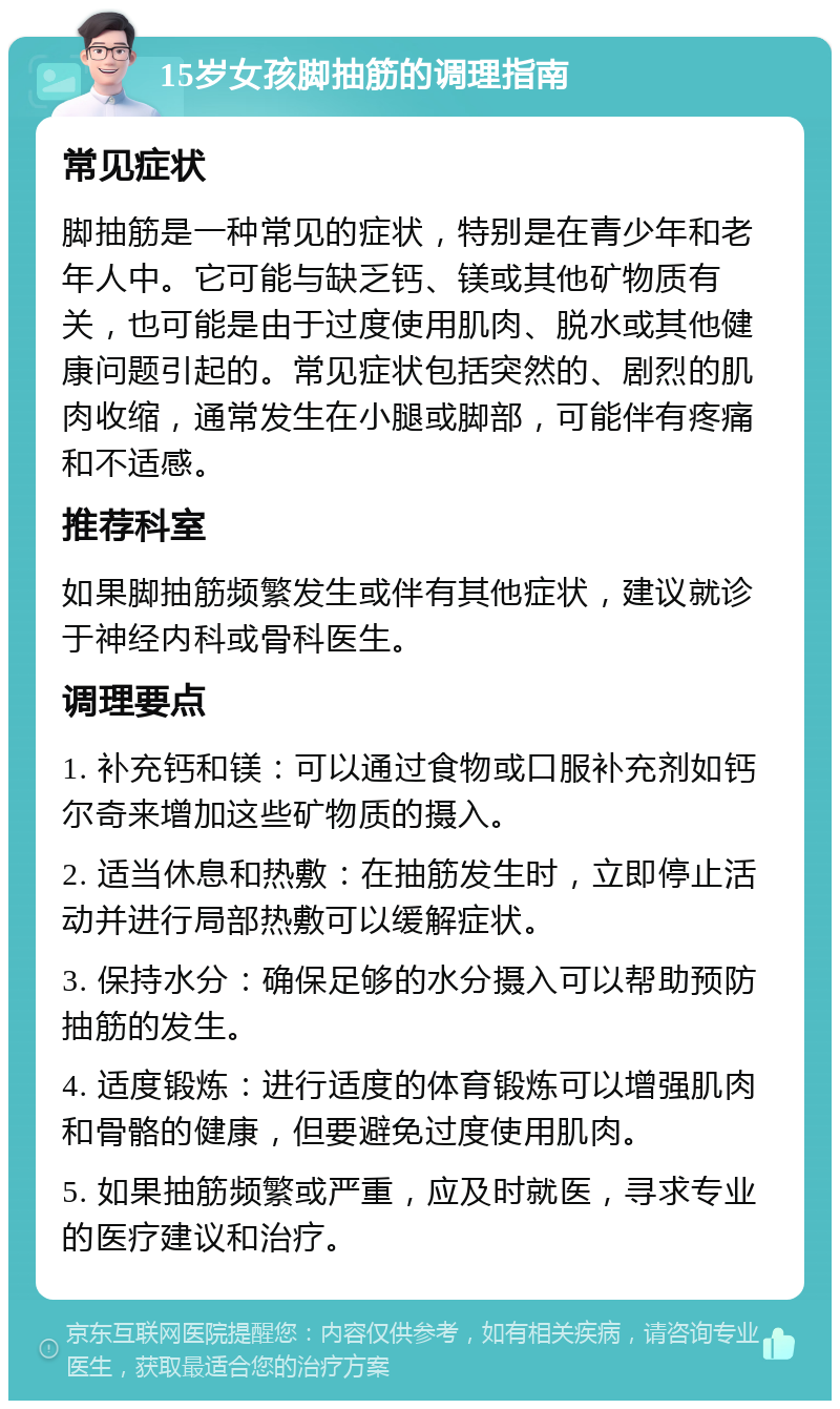 15岁女孩脚抽筋的调理指南 常见症状 脚抽筋是一种常见的症状，特别是在青少年和老年人中。它可能与缺乏钙、镁或其他矿物质有关，也可能是由于过度使用肌肉、脱水或其他健康问题引起的。常见症状包括突然的、剧烈的肌肉收缩，通常发生在小腿或脚部，可能伴有疼痛和不适感。 推荐科室 如果脚抽筋频繁发生或伴有其他症状，建议就诊于神经内科或骨科医生。 调理要点 1. 补充钙和镁：可以通过食物或口服补充剂如钙尔奇来增加这些矿物质的摄入。 2. 适当休息和热敷：在抽筋发生时，立即停止活动并进行局部热敷可以缓解症状。 3. 保持水分：确保足够的水分摄入可以帮助预防抽筋的发生。 4. 适度锻炼：进行适度的体育锻炼可以增强肌肉和骨骼的健康，但要避免过度使用肌肉。 5. 如果抽筋频繁或严重，应及时就医，寻求专业的医疗建议和治疗。