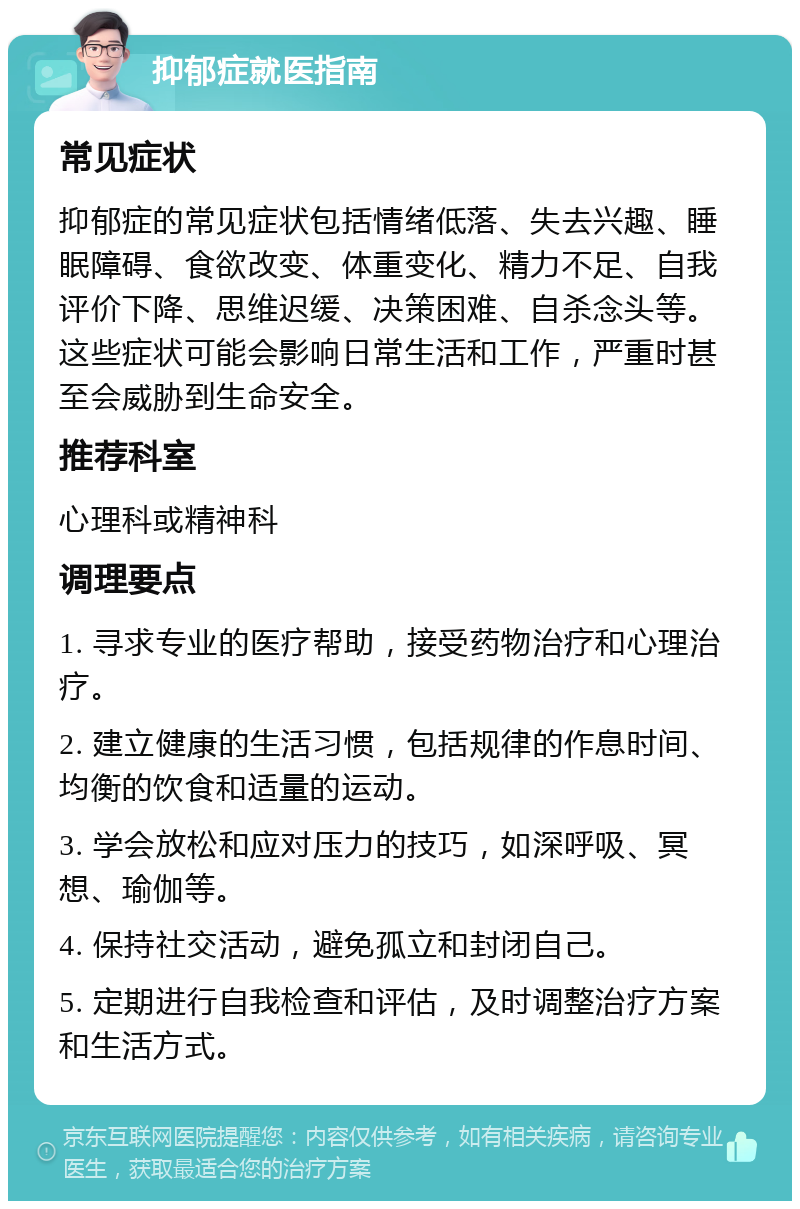 抑郁症就医指南 常见症状 抑郁症的常见症状包括情绪低落、失去兴趣、睡眠障碍、食欲改变、体重变化、精力不足、自我评价下降、思维迟缓、决策困难、自杀念头等。这些症状可能会影响日常生活和工作，严重时甚至会威胁到生命安全。 推荐科室 心理科或精神科 调理要点 1. 寻求专业的医疗帮助，接受药物治疗和心理治疗。 2. 建立健康的生活习惯，包括规律的作息时间、均衡的饮食和适量的运动。 3. 学会放松和应对压力的技巧，如深呼吸、冥想、瑜伽等。 4. 保持社交活动，避免孤立和封闭自己。 5. 定期进行自我检查和评估，及时调整治疗方案和生活方式。