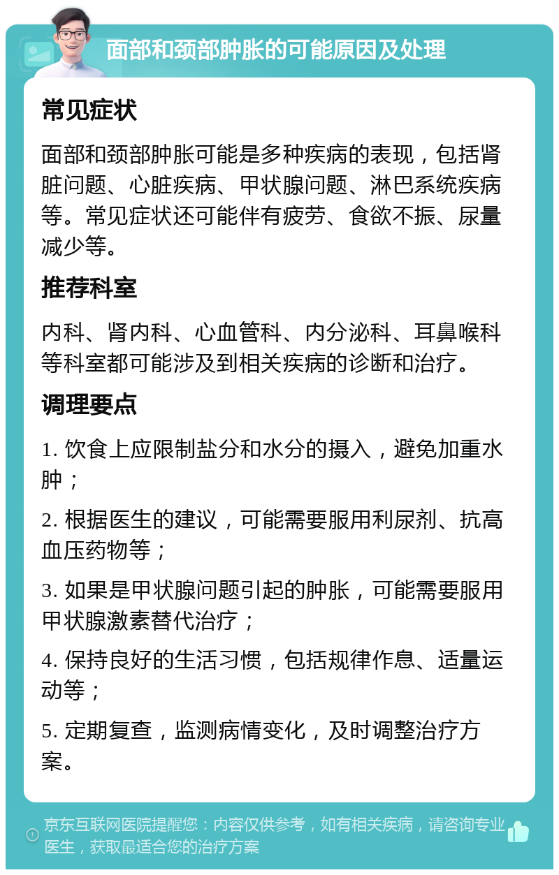 面部和颈部肿胀的可能原因及处理 常见症状 面部和颈部肿胀可能是多种疾病的表现，包括肾脏问题、心脏疾病、甲状腺问题、淋巴系统疾病等。常见症状还可能伴有疲劳、食欲不振、尿量减少等。 推荐科室 内科、肾内科、心血管科、内分泌科、耳鼻喉科等科室都可能涉及到相关疾病的诊断和治疗。 调理要点 1. 饮食上应限制盐分和水分的摄入，避免加重水肿； 2. 根据医生的建议，可能需要服用利尿剂、抗高血压药物等； 3. 如果是甲状腺问题引起的肿胀，可能需要服用甲状腺激素替代治疗； 4. 保持良好的生活习惯，包括规律作息、适量运动等； 5. 定期复查，监测病情变化，及时调整治疗方案。