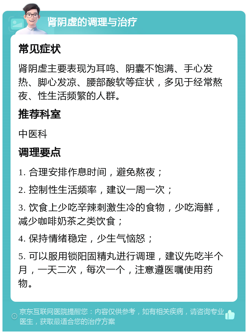 肾阴虚的调理与治疗 常见症状 肾阴虚主要表现为耳鸣、阴囊不饱满、手心发热、脚心发凉、腰部酸软等症状，多见于经常熬夜、性生活频繁的人群。 推荐科室 中医科 调理要点 1. 合理安排作息时间，避免熬夜； 2. 控制性生活频率，建议一周一次； 3. 饮食上少吃辛辣刺激生冷的食物，少吃海鲜，减少咖啡奶茶之类饮食； 4. 保持情绪稳定，少生气恼怒； 5. 可以服用锁阳固精丸进行调理，建议先吃半个月，一天二次，每次一个，注意遵医嘱使用药物。