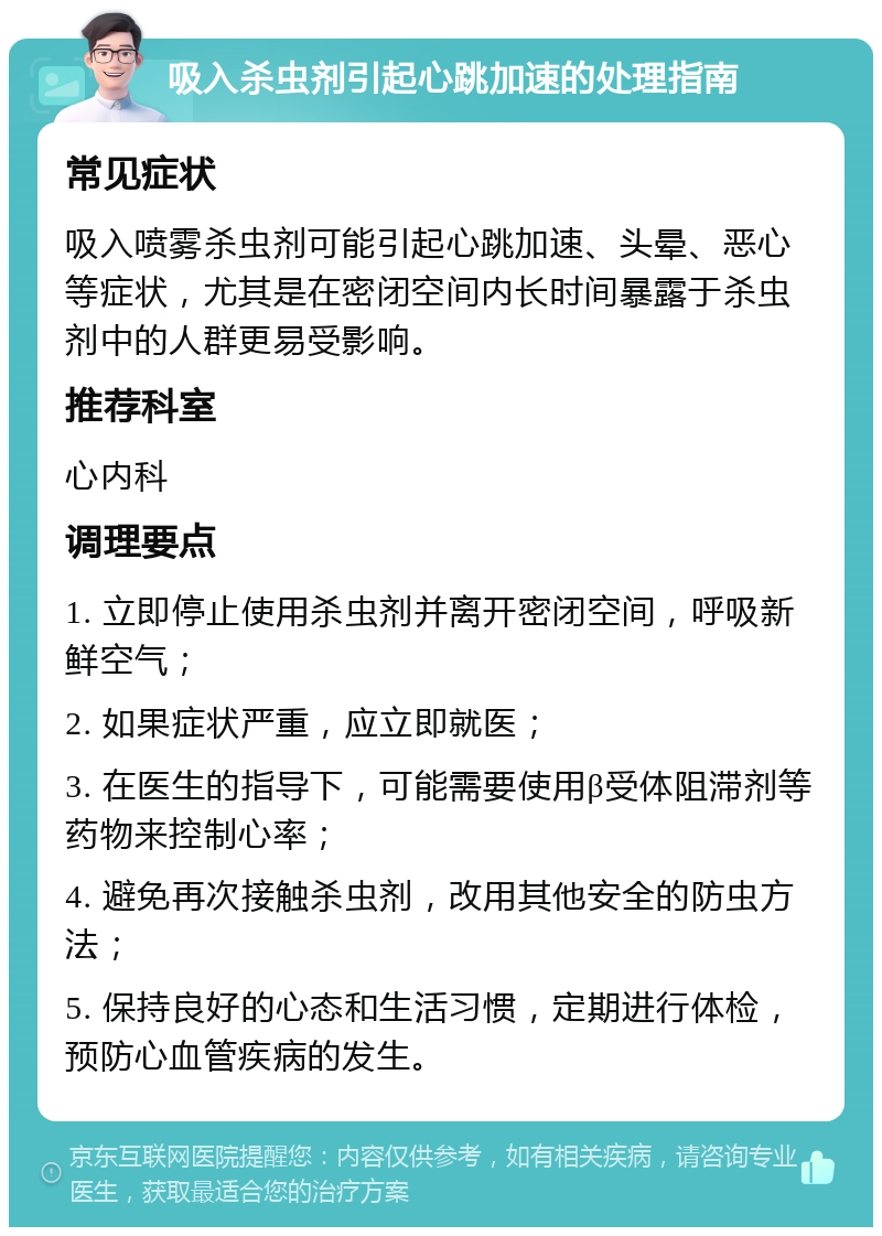 吸入杀虫剂引起心跳加速的处理指南 常见症状 吸入喷雾杀虫剂可能引起心跳加速、头晕、恶心等症状，尤其是在密闭空间内长时间暴露于杀虫剂中的人群更易受影响。 推荐科室 心内科 调理要点 1. 立即停止使用杀虫剂并离开密闭空间，呼吸新鲜空气； 2. 如果症状严重，应立即就医； 3. 在医生的指导下，可能需要使用β受体阻滞剂等药物来控制心率； 4. 避免再次接触杀虫剂，改用其他安全的防虫方法； 5. 保持良好的心态和生活习惯，定期进行体检，预防心血管疾病的发生。