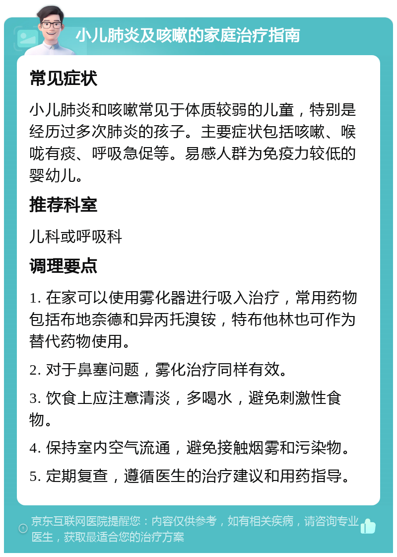 小儿肺炎及咳嗽的家庭治疗指南 常见症状 小儿肺炎和咳嗽常见于体质较弱的儿童，特别是经历过多次肺炎的孩子。主要症状包括咳嗽、喉咙有痰、呼吸急促等。易感人群为免疫力较低的婴幼儿。 推荐科室 儿科或呼吸科 调理要点 1. 在家可以使用雾化器进行吸入治疗，常用药物包括布地奈德和异丙托溴铵，特布他林也可作为替代药物使用。 2. 对于鼻塞问题，雾化治疗同样有效。 3. 饮食上应注意清淡，多喝水，避免刺激性食物。 4. 保持室内空气流通，避免接触烟雾和污染物。 5. 定期复查，遵循医生的治疗建议和用药指导。