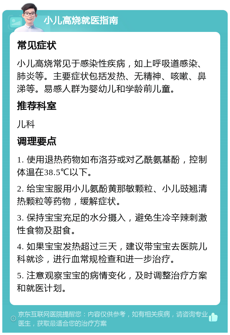 小儿高烧就医指南 常见症状 小儿高烧常见于感染性疾病，如上呼吸道感染、肺炎等。主要症状包括发热、无精神、咳嗽、鼻涕等。易感人群为婴幼儿和学龄前儿童。 推荐科室 儿科 调理要点 1. 使用退热药物如布洛芬或对乙酰氨基酚，控制体温在38.5℃以下。 2. 给宝宝服用小儿氨酚黄那敏颗粒、小儿豉翘清热颗粒等药物，缓解症状。 3. 保持宝宝充足的水分摄入，避免生冷辛辣刺激性食物及甜食。 4. 如果宝宝发热超过三天，建议带宝宝去医院儿科就诊，进行血常规检查和进一步治疗。 5. 注意观察宝宝的病情变化，及时调整治疗方案和就医计划。