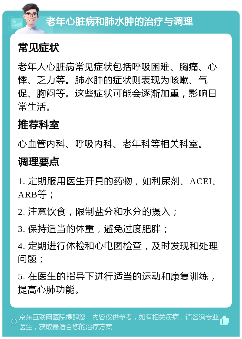 老年心脏病和肺水肿的治疗与调理 常见症状 老年人心脏病常见症状包括呼吸困难、胸痛、心悸、乏力等。肺水肿的症状则表现为咳嗽、气促、胸闷等。这些症状可能会逐渐加重，影响日常生活。 推荐科室 心血管内科、呼吸内科、老年科等相关科室。 调理要点 1. 定期服用医生开具的药物，如利尿剂、ACEI、ARB等； 2. 注意饮食，限制盐分和水分的摄入； 3. 保持适当的体重，避免过度肥胖； 4. 定期进行体检和心电图检查，及时发现和处理问题； 5. 在医生的指导下进行适当的运动和康复训练，提高心肺功能。