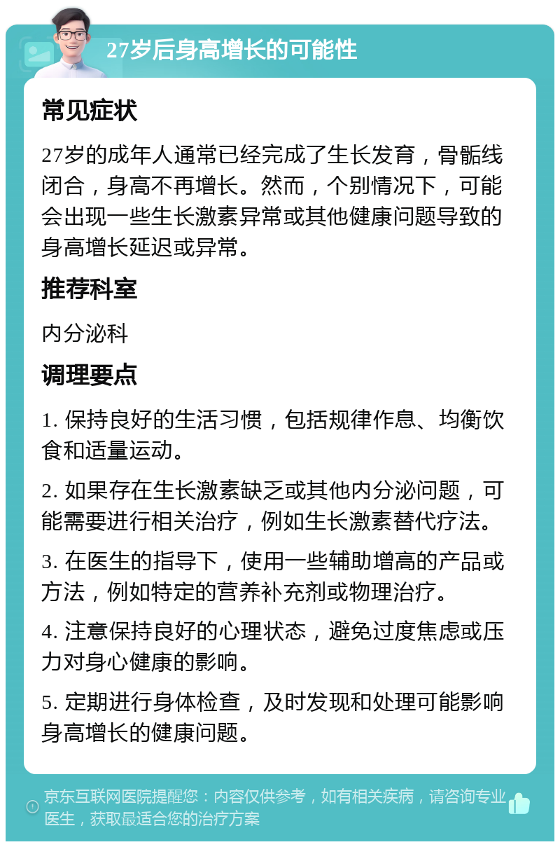 27岁后身高增长的可能性 常见症状 27岁的成年人通常已经完成了生长发育，骨骺线闭合，身高不再增长。然而，个别情况下，可能会出现一些生长激素异常或其他健康问题导致的身高增长延迟或异常。 推荐科室 内分泌科 调理要点 1. 保持良好的生活习惯，包括规律作息、均衡饮食和适量运动。 2. 如果存在生长激素缺乏或其他内分泌问题，可能需要进行相关治疗，例如生长激素替代疗法。 3. 在医生的指导下，使用一些辅助增高的产品或方法，例如特定的营养补充剂或物理治疗。 4. 注意保持良好的心理状态，避免过度焦虑或压力对身心健康的影响。 5. 定期进行身体检查，及时发现和处理可能影响身高增长的健康问题。