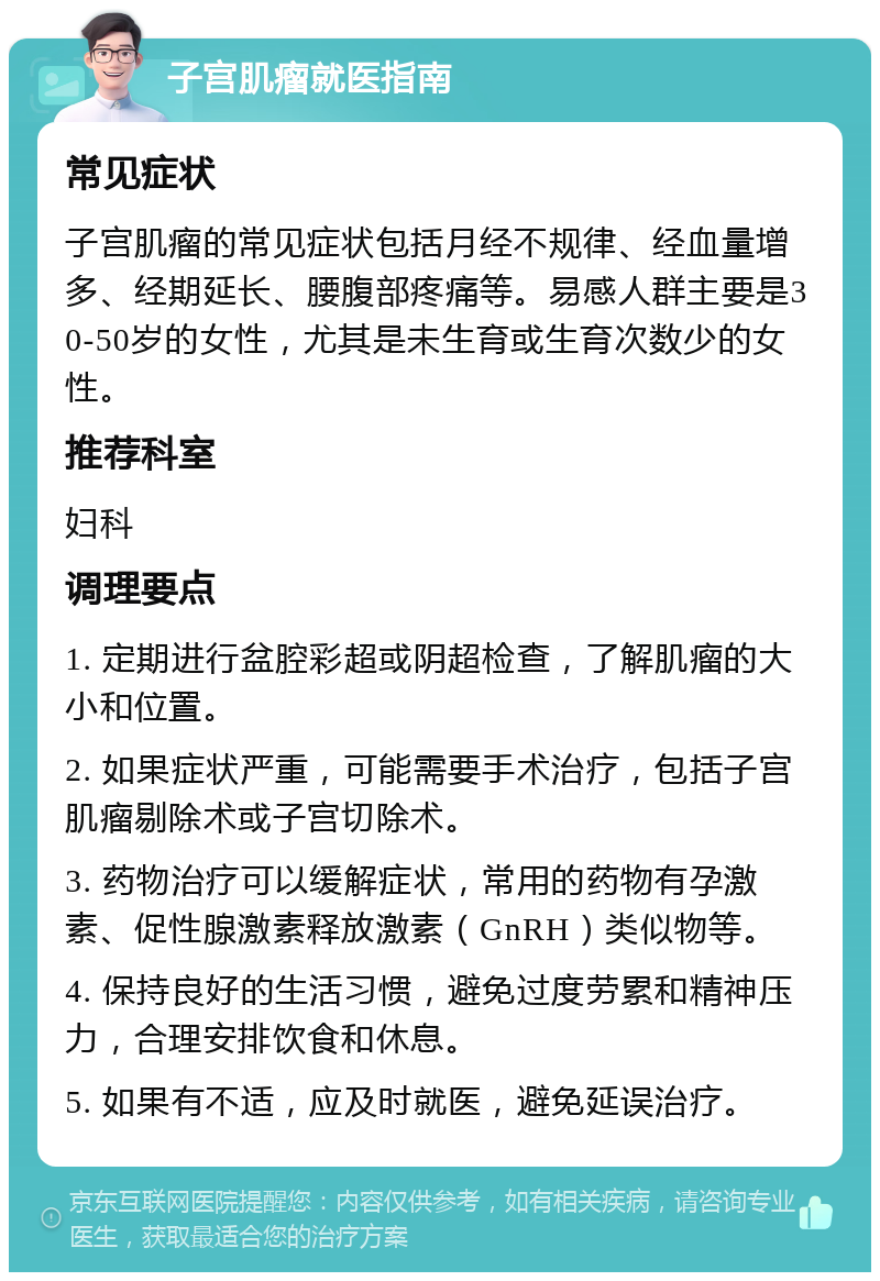 子宫肌瘤就医指南 常见症状 子宫肌瘤的常见症状包括月经不规律、经血量增多、经期延长、腰腹部疼痛等。易感人群主要是30-50岁的女性，尤其是未生育或生育次数少的女性。 推荐科室 妇科 调理要点 1. 定期进行盆腔彩超或阴超检查，了解肌瘤的大小和位置。 2. 如果症状严重，可能需要手术治疗，包括子宫肌瘤剔除术或子宫切除术。 3. 药物治疗可以缓解症状，常用的药物有孕激素、促性腺激素释放激素（GnRH）类似物等。 4. 保持良好的生活习惯，避免过度劳累和精神压力，合理安排饮食和休息。 5. 如果有不适，应及时就医，避免延误治疗。