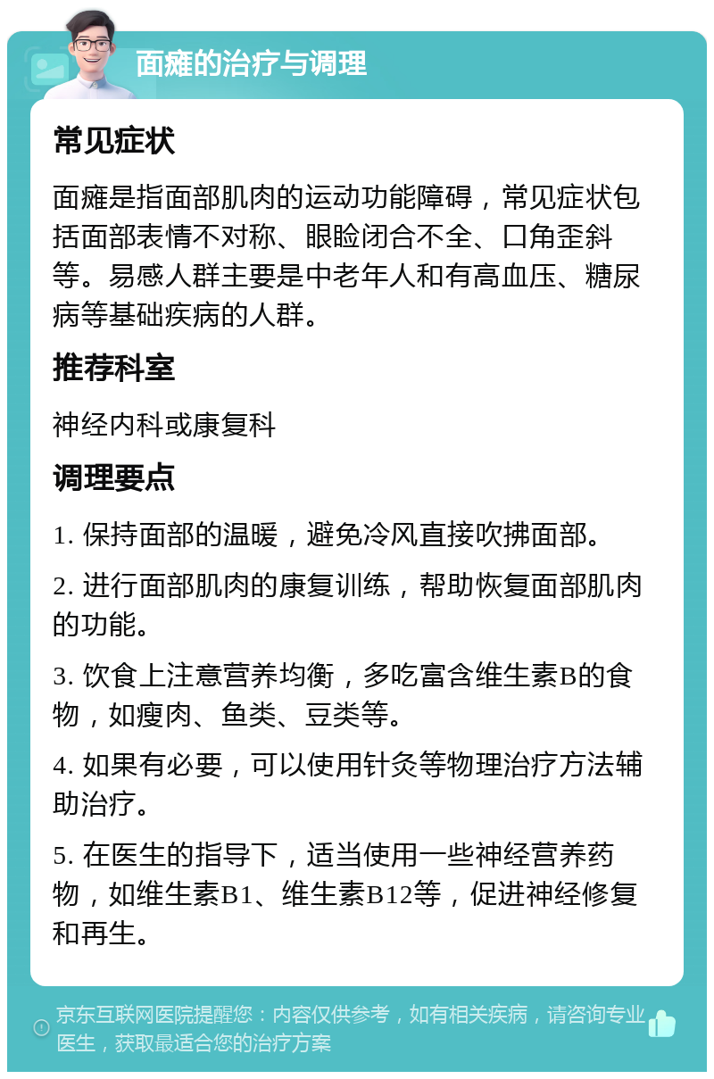 面瘫的治疗与调理 常见症状 面瘫是指面部肌肉的运动功能障碍，常见症状包括面部表情不对称、眼睑闭合不全、口角歪斜等。易感人群主要是中老年人和有高血压、糖尿病等基础疾病的人群。 推荐科室 神经内科或康复科 调理要点 1. 保持面部的温暖，避免冷风直接吹拂面部。 2. 进行面部肌肉的康复训练，帮助恢复面部肌肉的功能。 3. 饮食上注意营养均衡，多吃富含维生素B的食物，如瘦肉、鱼类、豆类等。 4. 如果有必要，可以使用针灸等物理治疗方法辅助治疗。 5. 在医生的指导下，适当使用一些神经营养药物，如维生素B1、维生素B12等，促进神经修复和再生。