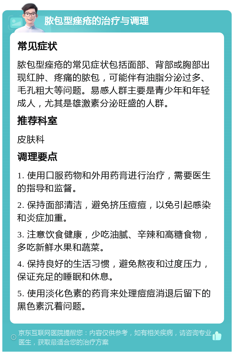 脓包型痤疮的治疗与调理 常见症状 脓包型痤疮的常见症状包括面部、背部或胸部出现红肿、疼痛的脓包，可能伴有油脂分泌过多、毛孔粗大等问题。易感人群主要是青少年和年轻成人，尤其是雄激素分泌旺盛的人群。 推荐科室 皮肤科 调理要点 1. 使用口服药物和外用药膏进行治疗，需要医生的指导和监督。 2. 保持面部清洁，避免挤压痘痘，以免引起感染和炎症加重。 3. 注意饮食健康，少吃油腻、辛辣和高糖食物，多吃新鲜水果和蔬菜。 4. 保持良好的生活习惯，避免熬夜和过度压力，保证充足的睡眠和休息。 5. 使用淡化色素的药膏来处理痘痘消退后留下的黑色素沉着问题。