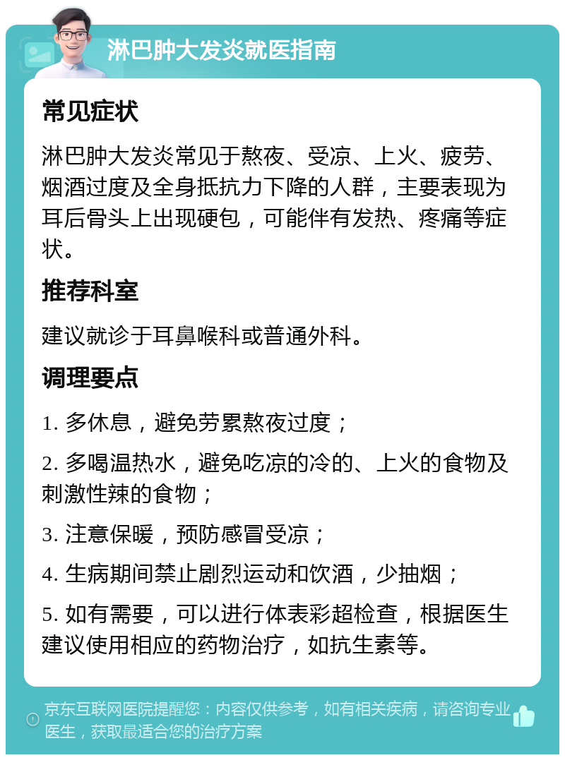 淋巴肿大发炎就医指南 常见症状 淋巴肿大发炎常见于熬夜、受凉、上火、疲劳、烟酒过度及全身抵抗力下降的人群，主要表现为耳后骨头上出现硬包，可能伴有发热、疼痛等症状。 推荐科室 建议就诊于耳鼻喉科或普通外科。 调理要点 1. 多休息，避免劳累熬夜过度； 2. 多喝温热水，避免吃凉的冷的、上火的食物及刺激性辣的食物； 3. 注意保暖，预防感冒受凉； 4. 生病期间禁止剧烈运动和饮酒，少抽烟； 5. 如有需要，可以进行体表彩超检查，根据医生建议使用相应的药物治疗，如抗生素等。