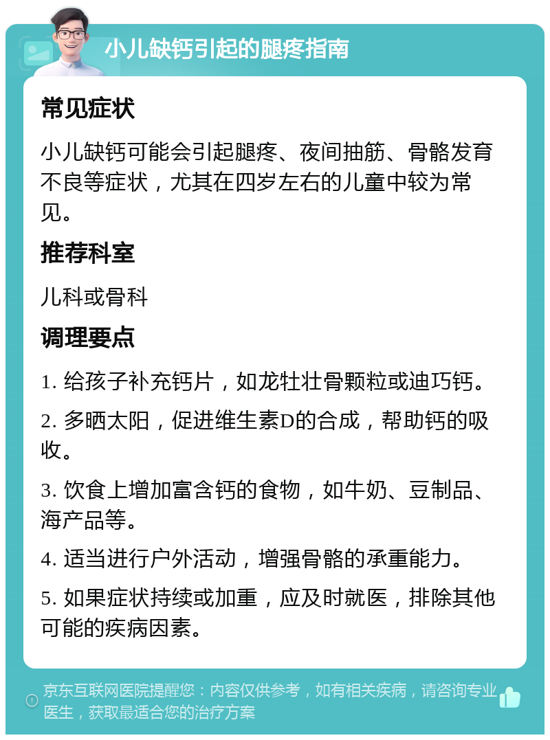 小儿缺钙引起的腿疼指南 常见症状 小儿缺钙可能会引起腿疼、夜间抽筋、骨骼发育不良等症状，尤其在四岁左右的儿童中较为常见。 推荐科室 儿科或骨科 调理要点 1. 给孩子补充钙片，如龙牡壮骨颗粒或迪巧钙。 2. 多晒太阳，促进维生素D的合成，帮助钙的吸收。 3. 饮食上增加富含钙的食物，如牛奶、豆制品、海产品等。 4. 适当进行户外活动，增强骨骼的承重能力。 5. 如果症状持续或加重，应及时就医，排除其他可能的疾病因素。