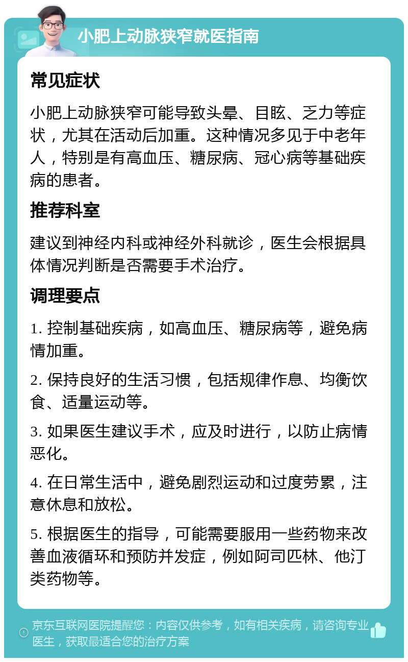 小肥上动脉狭窄就医指南 常见症状 小肥上动脉狭窄可能导致头晕、目眩、乏力等症状，尤其在活动后加重。这种情况多见于中老年人，特别是有高血压、糖尿病、冠心病等基础疾病的患者。 推荐科室 建议到神经内科或神经外科就诊，医生会根据具体情况判断是否需要手术治疗。 调理要点 1. 控制基础疾病，如高血压、糖尿病等，避免病情加重。 2. 保持良好的生活习惯，包括规律作息、均衡饮食、适量运动等。 3. 如果医生建议手术，应及时进行，以防止病情恶化。 4. 在日常生活中，避免剧烈运动和过度劳累，注意休息和放松。 5. 根据医生的指导，可能需要服用一些药物来改善血液循环和预防并发症，例如阿司匹林、他汀类药物等。