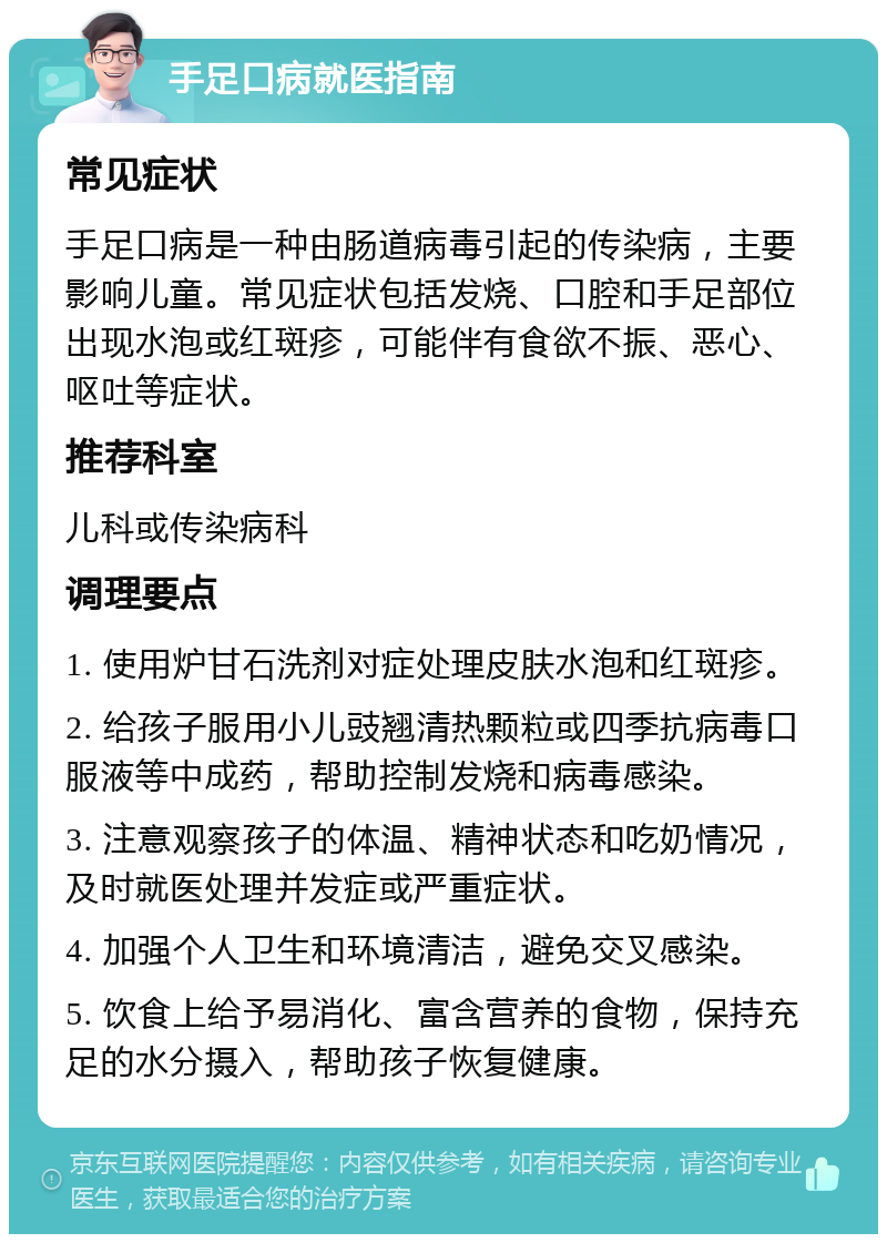 手足口病就医指南 常见症状 手足口病是一种由肠道病毒引起的传染病，主要影响儿童。常见症状包括发烧、口腔和手足部位出现水泡或红斑疹，可能伴有食欲不振、恶心、呕吐等症状。 推荐科室 儿科或传染病科 调理要点 1. 使用炉甘石洗剂对症处理皮肤水泡和红斑疹。 2. 给孩子服用小儿豉翘清热颗粒或四季抗病毒口服液等中成药，帮助控制发烧和病毒感染。 3. 注意观察孩子的体温、精神状态和吃奶情况，及时就医处理并发症或严重症状。 4. 加强个人卫生和环境清洁，避免交叉感染。 5. 饮食上给予易消化、富含营养的食物，保持充足的水分摄入，帮助孩子恢复健康。