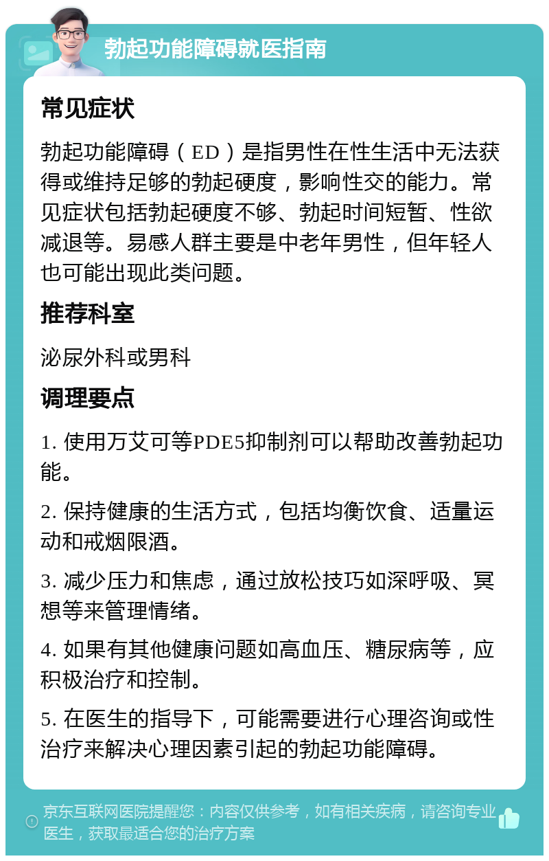 勃起功能障碍就医指南 常见症状 勃起功能障碍（ED）是指男性在性生活中无法获得或维持足够的勃起硬度，影响性交的能力。常见症状包括勃起硬度不够、勃起时间短暂、性欲减退等。易感人群主要是中老年男性，但年轻人也可能出现此类问题。 推荐科室 泌尿外科或男科 调理要点 1. 使用万艾可等PDE5抑制剂可以帮助改善勃起功能。 2. 保持健康的生活方式，包括均衡饮食、适量运动和戒烟限酒。 3. 减少压力和焦虑，通过放松技巧如深呼吸、冥想等来管理情绪。 4. 如果有其他健康问题如高血压、糖尿病等，应积极治疗和控制。 5. 在医生的指导下，可能需要进行心理咨询或性治疗来解决心理因素引起的勃起功能障碍。