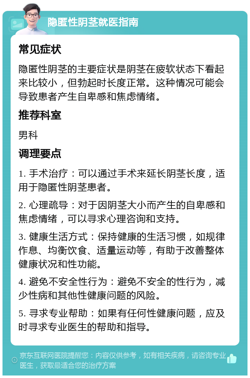 隐匿性阴茎就医指南 常见症状 隐匿性阴茎的主要症状是阴茎在疲软状态下看起来比较小，但勃起时长度正常。这种情况可能会导致患者产生自卑感和焦虑情绪。 推荐科室 男科 调理要点 1. 手术治疗：可以通过手术来延长阴茎长度，适用于隐匿性阴茎患者。 2. 心理疏导：对于因阴茎大小而产生的自卑感和焦虑情绪，可以寻求心理咨询和支持。 3. 健康生活方式：保持健康的生活习惯，如规律作息、均衡饮食、适量运动等，有助于改善整体健康状况和性功能。 4. 避免不安全性行为：避免不安全的性行为，减少性病和其他性健康问题的风险。 5. 寻求专业帮助：如果有任何性健康问题，应及时寻求专业医生的帮助和指导。