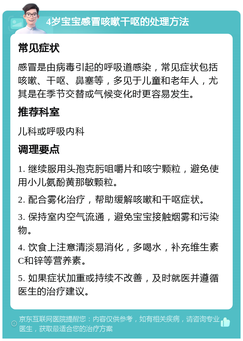 4岁宝宝感冒咳嗽干呕的处理方法 常见症状 感冒是由病毒引起的呼吸道感染，常见症状包括咳嗽、干呕、鼻塞等，多见于儿童和老年人，尤其是在季节交替或气候变化时更容易发生。 推荐科室 儿科或呼吸内科 调理要点 1. 继续服用头孢克肟咀嚼片和咳宁颗粒，避免使用小儿氨酚黄那敏颗粒。 2. 配合雾化治疗，帮助缓解咳嗽和干呕症状。 3. 保持室内空气流通，避免宝宝接触烟雾和污染物。 4. 饮食上注意清淡易消化，多喝水，补充维生素C和锌等营养素。 5. 如果症状加重或持续不改善，及时就医并遵循医生的治疗建议。