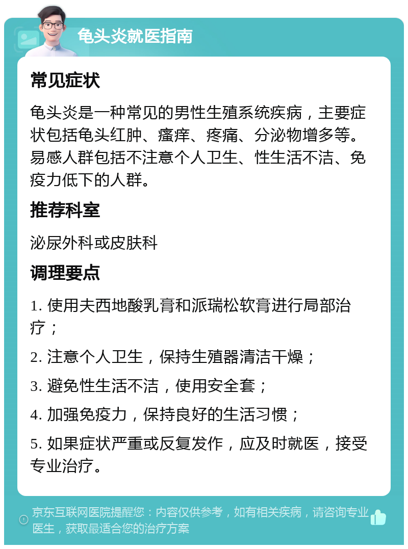 龟头炎就医指南 常见症状 龟头炎是一种常见的男性生殖系统疾病，主要症状包括龟头红肿、瘙痒、疼痛、分泌物增多等。易感人群包括不注意个人卫生、性生活不洁、免疫力低下的人群。 推荐科室 泌尿外科或皮肤科 调理要点 1. 使用夫西地酸乳膏和派瑞松软膏进行局部治疗； 2. 注意个人卫生，保持生殖器清洁干燥； 3. 避免性生活不洁，使用安全套； 4. 加强免疫力，保持良好的生活习惯； 5. 如果症状严重或反复发作，应及时就医，接受专业治疗。