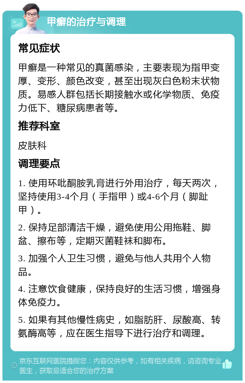 甲癣的治疗与调理 常见症状 甲癣是一种常见的真菌感染，主要表现为指甲变厚、变形、颜色改变，甚至出现灰白色粉末状物质。易感人群包括长期接触水或化学物质、免疫力低下、糖尿病患者等。 推荐科室 皮肤科 调理要点 1. 使用环吡酮胺乳膏进行外用治疗，每天两次，坚持使用3-4个月（手指甲）或4-6个月（脚趾甲）。 2. 保持足部清洁干燥，避免使用公用拖鞋、脚盆、擦布等，定期灭菌鞋袜和脚布。 3. 加强个人卫生习惯，避免与他人共用个人物品。 4. 注意饮食健康，保持良好的生活习惯，增强身体免疫力。 5. 如果有其他慢性病史，如脂肪肝、尿酸高、转氨酶高等，应在医生指导下进行治疗和调理。