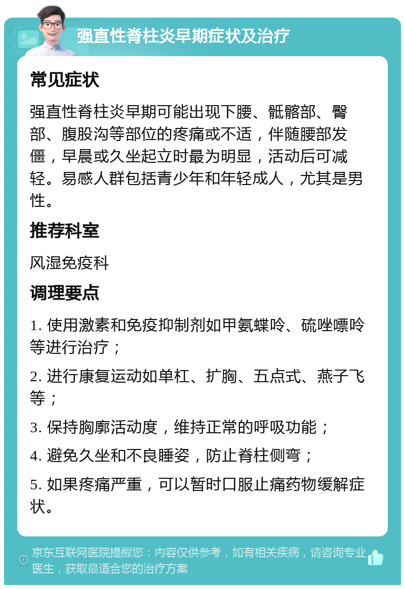 强直性脊柱炎早期症状及治疗 常见症状 强直性脊柱炎早期可能出现下腰、骶髂部、臀部、腹股沟等部位的疼痛或不适，伴随腰部发僵，早晨或久坐起立时最为明显，活动后可减轻。易感人群包括青少年和年轻成人，尤其是男性。 推荐科室 风湿免疫科 调理要点 1. 使用激素和免疫抑制剂如甲氨蝶呤、硫唑嘌呤等进行治疗； 2. 进行康复运动如单杠、扩胸、五点式、燕子飞等； 3. 保持胸廓活动度，维持正常的呼吸功能； 4. 避免久坐和不良睡姿，防止脊柱侧弯； 5. 如果疼痛严重，可以暂时口服止痛药物缓解症状。