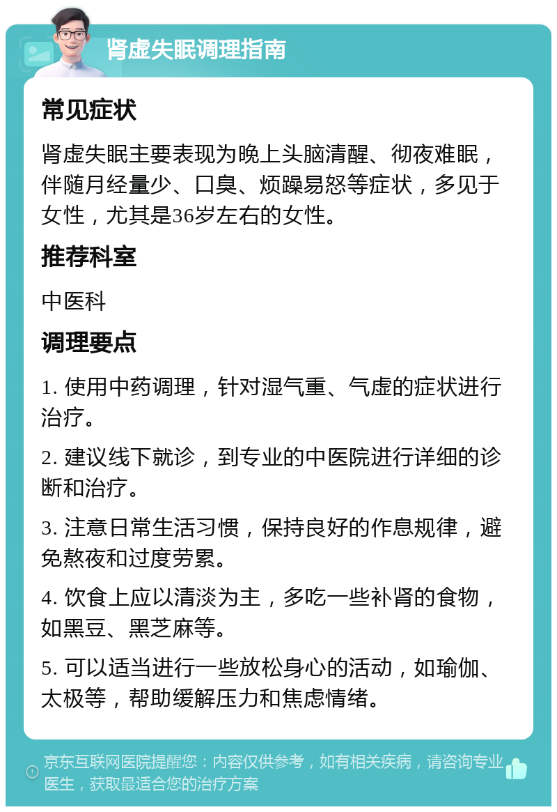 肾虚失眠调理指南 常见症状 肾虚失眠主要表现为晚上头脑清醒、彻夜难眠，伴随月经量少、口臭、烦躁易怒等症状，多见于女性，尤其是36岁左右的女性。 推荐科室 中医科 调理要点 1. 使用中药调理，针对湿气重、气虚的症状进行治疗。 2. 建议线下就诊，到专业的中医院进行详细的诊断和治疗。 3. 注意日常生活习惯，保持良好的作息规律，避免熬夜和过度劳累。 4. 饮食上应以清淡为主，多吃一些补肾的食物，如黑豆、黑芝麻等。 5. 可以适当进行一些放松身心的活动，如瑜伽、太极等，帮助缓解压力和焦虑情绪。