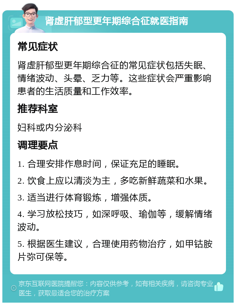 肾虚肝郁型更年期综合征就医指南 常见症状 肾虚肝郁型更年期综合征的常见症状包括失眠、情绪波动、头晕、乏力等。这些症状会严重影响患者的生活质量和工作效率。 推荐科室 妇科或内分泌科 调理要点 1. 合理安排作息时间，保证充足的睡眠。 2. 饮食上应以清淡为主，多吃新鲜蔬菜和水果。 3. 适当进行体育锻炼，增强体质。 4. 学习放松技巧，如深呼吸、瑜伽等，缓解情绪波动。 5. 根据医生建议，合理使用药物治疗，如甲钴胺片弥可保等。