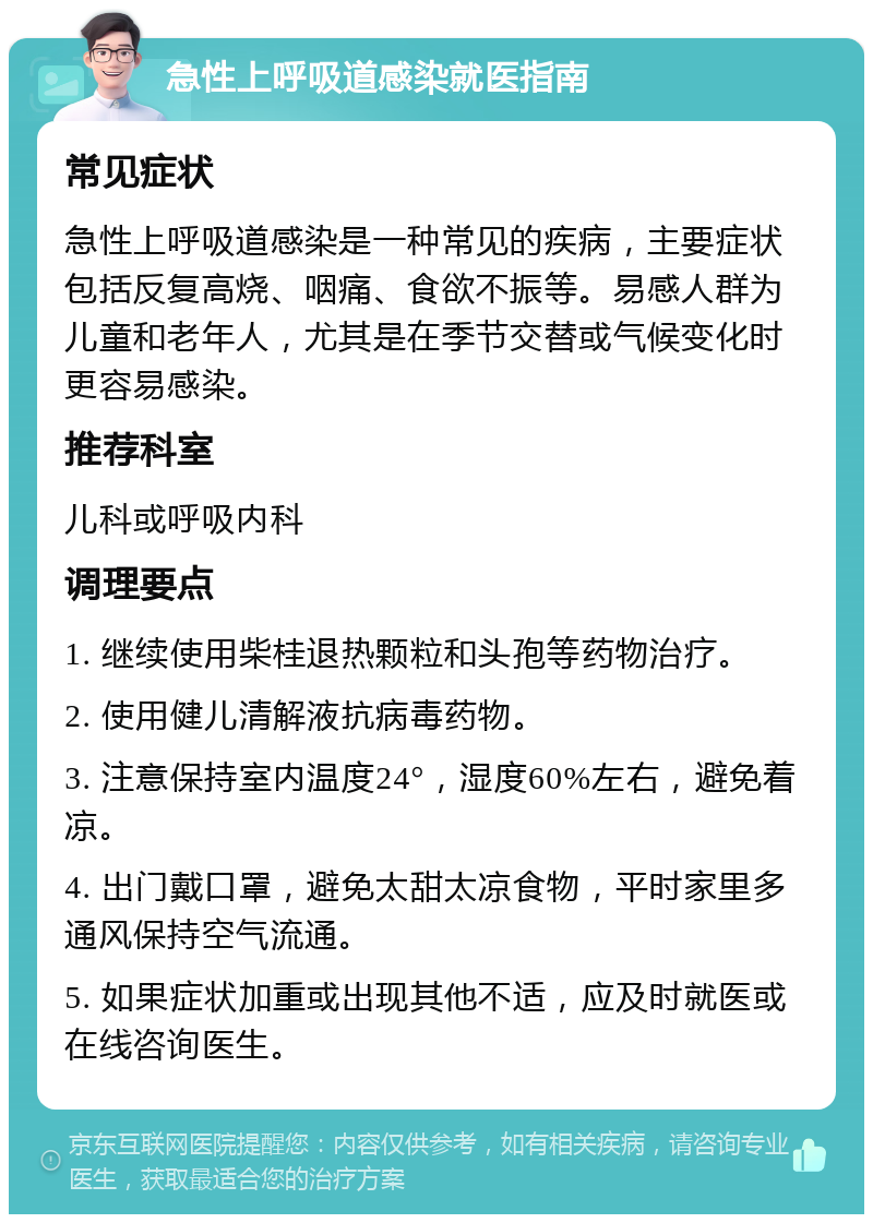 急性上呼吸道感染就医指南 常见症状 急性上呼吸道感染是一种常见的疾病，主要症状包括反复高烧、咽痛、食欲不振等。易感人群为儿童和老年人，尤其是在季节交替或气候变化时更容易感染。 推荐科室 儿科或呼吸内科 调理要点 1. 继续使用柴桂退热颗粒和头孢等药物治疗。 2. 使用健儿清解液抗病毒药物。 3. 注意保持室内温度24°，湿度60%左右，避免着凉。 4. 出门戴口罩，避免太甜太凉食物，平时家里多通风保持空气流通。 5. 如果症状加重或出现其他不适，应及时就医或在线咨询医生。